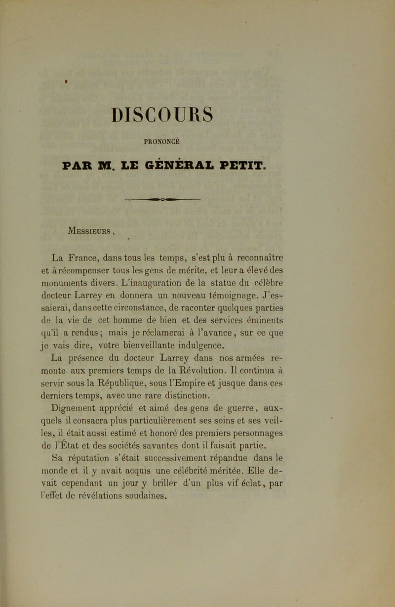 PRONONCÉ PAR va. LE GÉNÉRAL PETIT. Messieurs , * La France, dans tous les temps, s’est plu à reconnaître et à récompenser tous les gens de mérite, et leur a élevé des monuments divers. L’inauguration de la statue du célèbre docteur Larrey en donnera un nouveau témoignage. J’es- saierai, dans cette circonstance, de raconter quelques parties de la vie de cet homme de bien et des services éminents qu’il a rendus; mais je réclamerai à l’avance, sur ce que je vais dire, votre bienveillante indulgence. La présence du docteur Larrey dans nos armées re- monte aux premiers temps de la Révolution. Il continua à servir sous la République, sous l’Empire et jusque dans ces derniers temps, avec une rare distinction. Dignement apprécié et aimé des gens de guerre, aux- quels il consacra plus particulièrement ses soins et ses veil- les, il était aussi estimé et honoré des premiers personnages de l’État et des sociétés savantes dont il faisait partie. Sa réputation s’était successivement répandue dans le monde et il y avait acquis une célébrité méritée. Elle de- vait cependant un jour y briller d’un plus vif éclat, par l’effet de révélations soudaines.