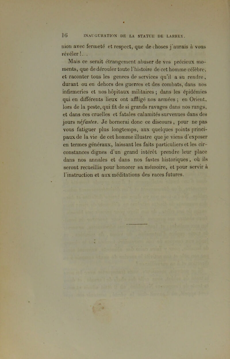 nion avec fermeté et respect, que de choses j'aurais à vous révéler !... Mais ce serait étrangement abuser de vos précieux mo- ments, que de dérouler toute l’histoire de cet homme célèbre, et raconter tous les genres de services qu’il a su rendre, durant ou en dehors des guerres et des combats, dans nos infirmeries et nos hôpitaux militaires ; dans les épidémies qui en différents lieux ont affligé nos armées ; en Orient, lors de la peste, qui fit de si grands ravages dans nos rangs, et dans ces cruelles et fatales calamités survenues dans des jours néfastes. Je bornerai donc ce discours, pour ne pas vous fatiguer plus longtemps, aux quelques points princi- paux de la vie de cet homme illustre que je viens d’exposer en termes généraux, laissant les faits particuliers et les cir- constances dignes d’un grand intérêt prendre leur place dans nos annales et dans nos fastes historiques, où ils seront recueillis pour honorer sa mémoire, et pour servir à l’instruction et aux méditations des races futures.