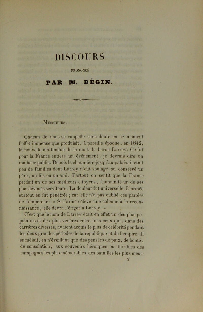 PRONONCÉ PAR XK. BÉGIN. Messieurs , Chacun de nous se rappelle sans doute en ce moment l’effet immense que produisit, à pareille époque, en 1842, la nouvelle inattendue de la mort du baron Larrey. Ce fut pour la France entière un événement, je devrais dire un malheur public. Depuis la chaumière jusqu’au palais, il était peu de familles dont Larrey n’eût soulagé ou conservé un père, un fils ou un ami. Partout on sentit que la France perdait un de ses meilleurs citoyens , l’humanité un de ses plus dévoués serviteurs. La douleur fut universelle. L’armée surtout en fut pénétrée; car elle n’a pas oublié ces paroles de l’empereur : •• Si l’armée élève une colonne à la recon- naissance, elle devra l’ériger à Larrey. - C’est que le nom de Larrey était en effet un des plus po- pulaires et des plus vénérés entre tous ceux qui, dans des carrières diverses, avaient acquis le plus de célébrité pendant les deux grandes périodes de la république et de l’empire. 11 se mêlait, en n’éveillant que des pensées de paix, de bonté , de consolation, aux souvenirs héroïques ou terribles des campagnes les plus mémorables, des batailles les plus meur- 2