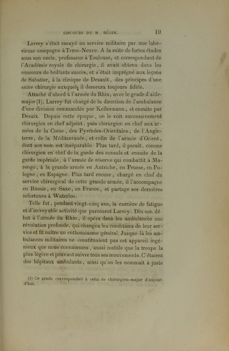 Lorrey s’était essayé au service militaire par une labo- rieuse campagne à Terre-Neuve. A la suite de fortes études sous son oncle, professeur à Toulouse, et correspondant de l'Académie royale de chirurgie, il avait obtenu dans les concours de brillants succès, et s’était imprégné aux leçons de Sabatier, à la clinique de Desault, des principes d'une saine chirurgie auxquels il demeura toujours fidèle. Attaché d’abord à l'armée du Rhin, avec le grade d’aide- major (1), Larrey fut chargé de la direction de l’ambulance d’une division commandée par Kellermann , et ensuite par Desaix. Depuis cette époque, on le voit successivement chirurgien en chef adjoint, puis chirurgien en chef aux ar- mées de la Corse, des Pyrénées-Orientales, de l’Angle- terre, de la Méditerranée, et enfin de l’armée d’Orient, dont son nom est inséparable. Plus tard, il paraît, comme chirurgien en chef de la garde des consuls et ensuite de la garde impériale, à l’armée de réserve qui combattit à Ma- rengo, à la grande armée en Autriche, en Prusse, en Po- logne , en Espagne. Plus tard encore, chargé en chef du service chirurgical de cette grande armée, il l’accompagne en Russie, en Saxe, en France, et partage ses dernières infortunes à Waterloo. Telle lut, pendant vingt-cinq ans, la carrière de fatigue et d incroyable activité que parcourut Larrey. Dès son dé- but à l’armée du Rhin, il opéra dans les ambulances une révolution profonde, qui changea les conditions de leur ser- vice et fit naître un enthousiasme général. Jusque-là les am- bulances militaires ne constituaient pas cet appareil ingé- nieux que nous connaissons , aussi mobile que la troupe la plus légère et pouvant suivre tous ses mouvements. C’étaient des hôpitaux ambulants, ainsi qu'on les nommait à juste (I) Ce grade correspondait à celui île chirurgien-major d'aujour- d’hui.