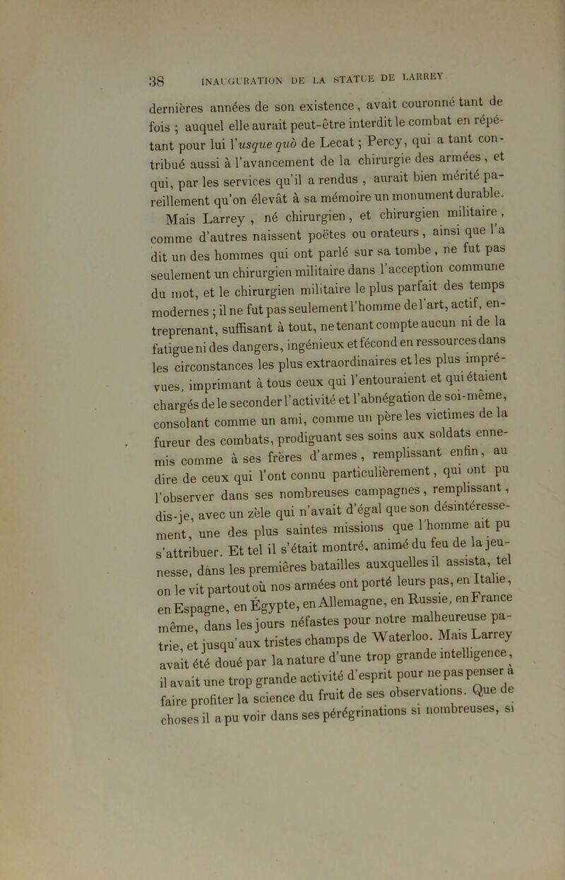 dernières années de son existence, avait couronné tant de fois ; auquel elle aurait peut-être interdit le combat en répé- tant pour lui Xusque qub de Lecat ; Percy, qui a tant con- tribué aussi à l’avancement de la chirurgie des armées , et qui, par les services qu’il a rendus , aurait bien mérité pa- reillement qu’on élevât à sa mémoire un monument durable. Mais Larrey , né chirurgien, et chirurgien militaire , comme d’autres naissent poètes ou orateurs , ainsi que l’a dit un des hommes qui ont parlé sur sa tombe , ne fut pas seulement un chirurgien militaire dans l’acception commune du mot, et le chirurgien militaire le plus parfait des temps modernes ; il ne fut pas seulement l’homme del art, actif, en- treprenant, suffisant à tout, ne tenant compte aucun ni de la fatigue ni des dangers, ingénieux et fécond en ressources dans les circonstances les plus extraordinaires et les plus impré- vues, imprimant à tous ceux qui l’entouraient et qui étaient chargés de le seconder l’activité et l’abnégation de soi-meme, consolant comme un ami, comme un père les victimes de la fureur des combats, prodiguant ses soins aux soldats enne- mis comme à ses frères d’armes, remplissant enfin, au dire de ceux qui l’ont connu particulièrement, qui ont pu l’observer dans ses nombreuses campagnes , remplissant, dis-je avec un zèle qui n’avait d’égal que son désintéresse- ment, une des plus saintes missions que l’homme ait pu s’attribuer. Et tel il s’était montré, animé du feu de la jeu- nesse, dans les premières batailles auxquelles il assista tel on le vit partout où nos armées ont porté leurs pas, en Italie, en Espagne, en Égypte, en Allemagne, en Russie, en France même, dans les jours néfastes pour notre malheureuse pa- trie et jusqu’aux tristes champs de Waterloo. Mais Larrey avait été doué par la nature d’une trop grande intelligence , il avait une trop grande activité d’esprit pour ne pas penser a faire profiter la science du fruit de ses observations. Que de choses il a pu voir dans ses pérégrinations si nombreuses, si