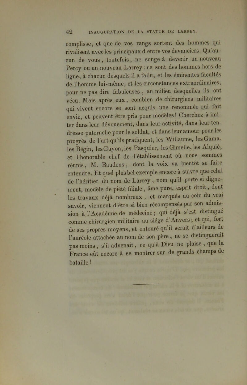 complisse, et que de vos rangs sortent des hommes qui rivalisent avec les principaux d’entre vos devanciers. Qu’au- cun de vous , toutefois, ne songe à devenir un nouveau Percy ou un nouveau Larrey : ce sont des hommes hors de ligne, à chacun desquels il a fallu, et les éminentes facultés de l’homme lui-même, et les circonstances extraordinaires, pour ne pas dire fabuleuses , au milieu desquelles ils ont vécu. Mais après eux , combien de chirurgiens militaires qui vivent encore se sont acquis une renommée qui fait envie, et peuvent être pris pour modèles! Cherchez à imi- ter dans leur dévouement, dans leur activité, dans leur ten- dresse paternelle pour le soldat, et dans leur amour pour les progrès de l’art qu’ils pratiquent, les Willaume, lesGama, les Bégin, lesGuyon, les Pasquier, les Gimelle, les Alquié, et l’honorable chef de l’établissement où nous sommes réunis, M. Baudens , dont la voix va bientôt se faire entendre. Et quel plus bel exemple encore à suivre que celui de l’héritier du nom de Larrey , nom qu il porte si digne- ment, modèle de piété filiale, âme pure, esprit droit, dont les travaux déjà nombreux , et marqués au coin du vrai savoir, viennent d’être si bien récompensés par son admis- sion à l’Académie de médecine ; qui déjà s est distingué comme chirurgien militaire au siège d Anvers ; et qui, fort de ses propres moyens, et entouré qu il serait d ailleurs de l’auréole attachée au nom de son père , ne se distinguerait pas moins, s’il advenait, ce qu’à Dieu ne plaise , que la France eut encore à se montrer sur de grands champs de bataille !