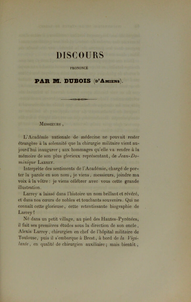 DISCOURS PRONONCÉ PAR RI. DUBOIS (d’Amiens). Messieurs , L’Académie nationale de médecine ne pouvait rester étrangère à la solennité que la chirurgie militaire vient au- jourd’hui inaugurer ; aux hommages qu’elle va rendre à la mémoire de son plus glorieux représentant, de Jean-Do- minique Larrey. Interprète des sentiments de l’Académie, chargé de por- ter la parole en son nom , je viens , messieurs, joindre ma voix à la vôtre : je viens célébrer avec vous cette grande illustration. Larrey a laissé dans l’histoire un nom brillant et révéré, et dans nos cœurs de nobles et touchants souvenirs. Qui ne connaît cette glorieuse, cette retentissante biographie de Larrey X Né dans un petit village, au pied des Hautes-Pyrénées, il fait ses premières études sous la direction de son oncle , Alexis Larrey , chirurgien en chef de l’hôpital militaire de Toulouse, puis il s’embarque à Brest, à bord de la Vigi- lante , en qualité de chirurgien auxiliaire ; mais bientôt,