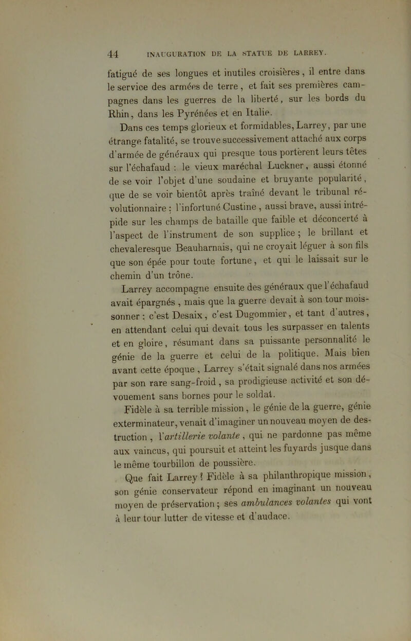 fatigué de ses longues et inutiles croisières, il entre dans le service des armées de terre , et fait ses premières cam- pagnes dans les guerres de la liberté, sur les bords du Rhin, dans les Pyrénées et en Italie. Dans ces temps glorieux et formidables, Larrey, par une étrange fatalité, se trouve successivement attaché aux corps d armée de généraux qui presque tous portèrent leurs têtes sur l’échafaud : le vieux maréchal Luckner, aussi étonné de se voir l’objet d'une soudaine et bruyante popularité, que de se voir bientôt après traîné devant le tribunal ré- volutionnaire : l’infortuné Custine , aussi brave, aussi intré- pide sur les champs de bataille que faible et déconcerté à l’aspect de l'instrument de son supplice ; le brillant et chevaleresque Beauharnais, qui ne croyait léguer à son fils que son épée pour toute fortune, et qui le laissait sur le chemin d’un trône. Larrey accompagne ensuite des généraux que 1 échafaud avait épargnés , mais que la guerre devait à son tour mois- sonner : c’est Desaix, c est Dugommier, et tant d auties, en attendant celui qui devait tous les surpasser en talents et en gloire, résumant dans sa puissante personnalité le génie de la guerre et celui de la politique. Mais bien avant cette époque , Larrey s’était signalé dans nos armées par son rare sang-froid , sa prodigieuse activité et son dé- vouement sans bornes pour le soldat. Fidèle à sa terrible mission , le génie de la guerre, génie exterminateur, venait d imaginer un nouveau moyen de des- truction , Xartillerie volante , qui ne pardonne pas même aux vaincus, qui poursuit et atteint les fuyards jusque dans le même tourbillon de poussière. Que fait Larrey? Fidèle à sa philanthropique mission, son génie conservateur répond en imaginant un nouveau moyen de préservation ; ses ambulances volantes qui vont à leur tour lutter de vitesse et d audace.