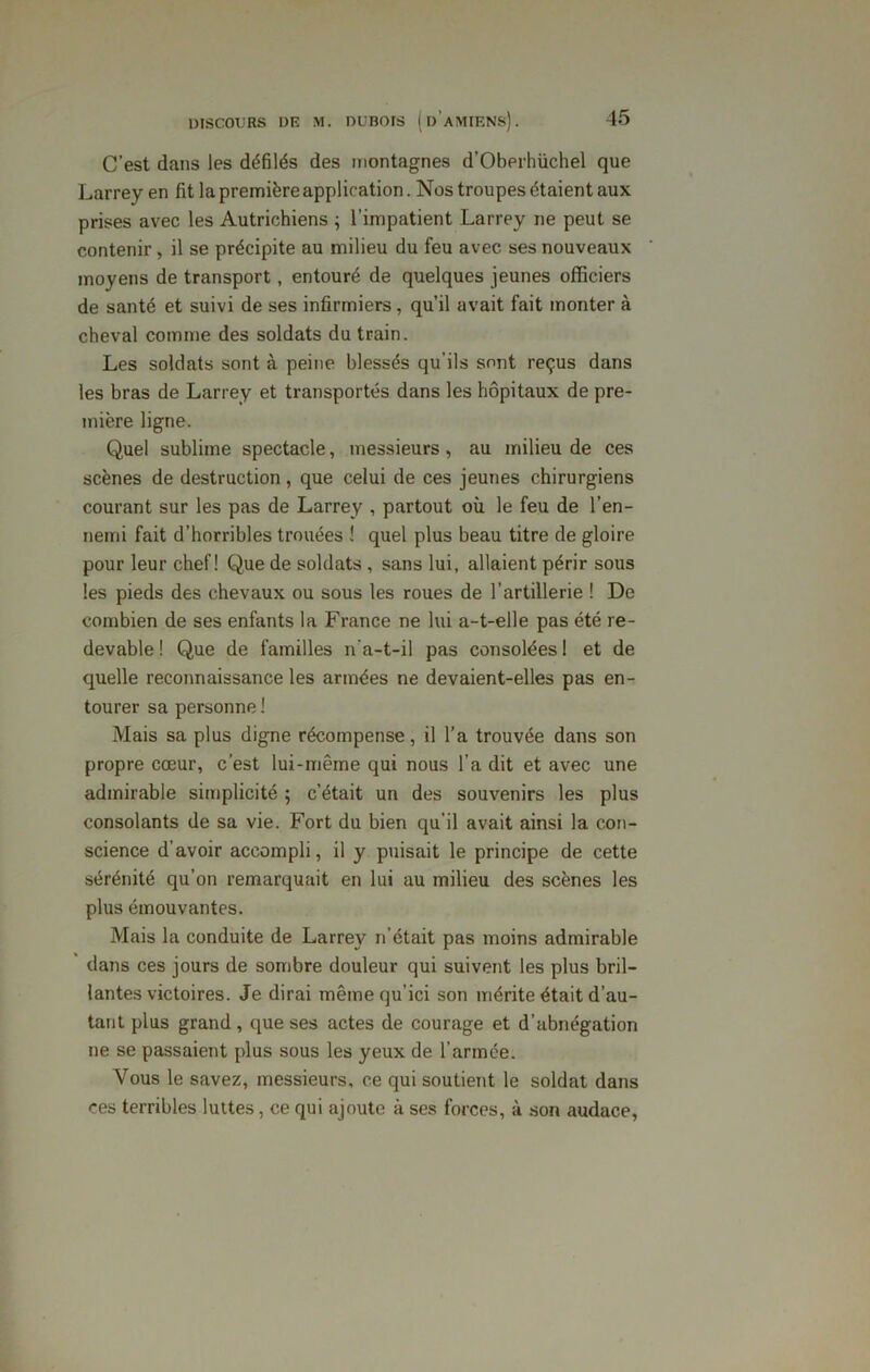 C’est dans les défilés des montagnes d’Oberhiichel que Larrey en fit la première application. Nos troupes étaient aux prises avec les Autrichiens ; l’impatient Larrey ne peut se contenir, il se précipite au milieu du feu avec ses nouveaux moyens de transport, entouré de quelques jeunes officiers de santé et suivi de ses infirmiers, qu’il avait fait monter à cheval comme des soldats du train. Les soldats sont à peine blessés qu’ils sont reçus dans les bras de Larrey et transportés dans les hôpitaux de pre- mière ligne. Quel sublime spectacle, messieurs, au milieu de ces scènes de destruction, que celui de ces jeunes chirurgiens courant sur les pas de Larrey , partout où le feu de l’en- nemi fait d’horribles trouées ! quel plus beau titre de gloire pour leur chef! Que de soldats , sans lui, allaient périr sous les pieds des chevaux ou sous les roues de l’artillerie ! De combien de ses enfants la France ne lui a-t-elle pas été re- devable ! Que de familles n'a-t-il pas consolées 1 et de quelle reconnaissance les armées ne devaient-elles pas en- tourer sa personne ! Mais sa plus digne récompense, il l’a trouvée dans son propre cœur, c’est lui-même qui nous l’a dit et avec une admirable simplicité ; c’était un des souvenirs les plus consolants de sa vie. Fort du bien qu'il avait ainsi la con- science d’avoir accompli, il y puisait le principe de cette sérénité qu’on remarquait en lui au milieu des scènes les plus émouvantes. Mais la conduite de Larrey n’était pas moins admirable dans ces jours de sombre douleur qui suivent les plus bril- lantes victoires. Je dirai mêmequ’ici son mérite était d’au- tant plus grand, que ses actes de courage et d’abnégation ne se passaient plus sous les yeux de l’armée. Vous le savez, messieurs, ce qui soutient le soldat dans ces terribles luîtes, ce qui ajoute à ses forces, à son audace,
