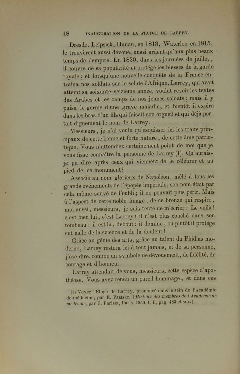 Dresde, Leipsick, Hanau, en 1813, Waterloo en 1815, le trouvèrent aussi dévoué, aussi ardent qu’aux plus beaux temps de l’empire. En 1830. dans les journées de juillet, il couvre de sa popularité et protège les blessés de la garde royale ; et lorsqu’une nouvelle conquête de la France en- traîna nos soldats sur le sol de l’Afrique, Larrey, qui avait atteint sa soixante-seizième année, voulut revoiries tentes des Arabes et les camps de nos jeunes soldats ; mais il y puisa le germe d'une grave maladie, et bientôt il expira dans les bras d’un fils qui faisait son orgueil et qui déjà por- tait dignement le nom de Larrey. Messieurs, je n’ai voulu qu’esquisser ici les traits prin- cipaux de cette bonne et forte nature , de cette âme patrio- tique. Vous n’attendiez certainement point de moi que je vous fisse connaître la personne de Larrey (1). Qu’aurais- je pu dire après ceux qui viennent de le célébrer et au pied de ce monument! Associé au nom glorieux de Napoléon, mêlé à tous les grands événements de l’épopée impériale, son nom était par cela même sauvé de l’oubli; il ne pouvait plus périr. Mais à l’aspect de cette noble image , de ce bronze qui respire, moi aussi, messieurs, je suis tenté de m’écrier : Le voilà ! c’est bien lui, c’est Larrey ? il n’est plus couché dans son tombeau : il est là, debout ; il domine, ou plutôt il protège cet asile de la science et de la douleur ! Grâce au génie des arts, grâce au talent du Phidias mo- derne, Larrey restera ici a tout jamais, et de sa personne, j’ose dire, comme un symbole de dévouement, de fidélité, de courage et d’honneur. Larrey attendait de vous, messieurs, cette espèce d’apo- théose. Vous avez rendu un pareil hommage , et dans ces (l) Voyez l’Éloge de Larrey, prononcé dans le sein de l'Académie de médecine, par 12. Pariset. ( Histoire des membres de l'Académie de médecine, par 12. Pariset, Paris, 1860, t. II, pog. 488 et suiv)..