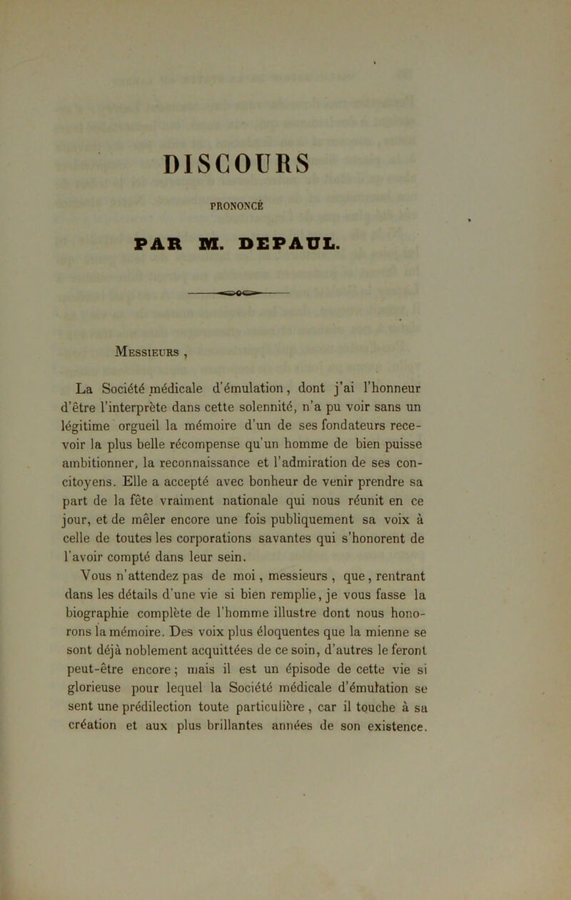 PRONONCÉ PAR ML DEPAUL. Messieurs , La Société médicale d’émulation, dont j’ai l’honneur d’être l’interprète dans cette solennité, n’a pu voir sans un légitime orgueil la mémoire d’un de ses fondateurs rece- voir la plus belle récompense qu’un homme de bien puisse ambitionner, la reconnaissance et l’admiration de ses con- citoyens. Elle a accepté avec bonheur de venir prendre sa part de la fête vraiment nationale qui nous réunit en ce jour, et de mêler encore une fois publiquement sa voix à celle de toutes les corporations savantes qui s’honorent de l’avoir compté dans leur sein. Vous n’attendez pas de moi, messieurs , que, rentrant dans les détails d’une vie si bien remplie, je vous fasse la biographie complète de l’homme illustre dont nous hono- rons la mémoire. Des voix plus éloquentes que la mienne se sont déjà noblement acquittées de ce soin, d’autres le feront peut-être encore ; mais il est un épisode de cette vie si glorieuse pour lequel la Société médicale d’émulation se sent une prédilection toute particulière , car il touche à sa création et aux plus brillantes années de son existence.