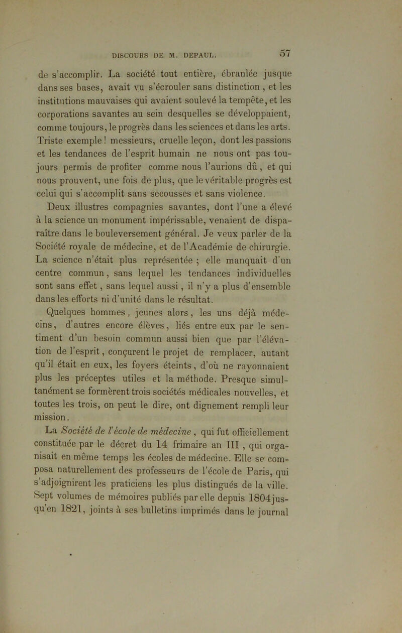 de s’accomplir. La société tout entière, ébranlée jusque dans ses bases, avait vu s’écrouler sans distinction , et les institutions mauvaises qui avaient soulevé la tempête, et les corporations savantes au sein desquelles se développaient, comme toujours, le progrès dans les sciences et dans les arts. Triste exemple! messieurs, cruelle leçon, dont les passions et les tendances de l’esprit humain ne nous ont pas tou- jours permis de profiter comme nous l’aurions dû, et qui nous prouvent, une fois de plus, que le véritable progrès est celui qui s’accomplit sans secousses et sans violence. Deux illustres compagnies savantes, dont l’une a élevé à la science un monument impérissable, venaient de dispa- raître dans le bouleversement général. Je veux parler de la Société royale de médecine, et de l’Académie de chirurgie. La science n’était plus représentée ; elle manquait d’un centre commun, sans lequel les tendances individuelles sont sans effet, sans lequel aussi, il n’y a plus d’ensemble dans les efforts ni d’unité dans le résultat. Quelques hommes, jeunes alors, les uns déjà méde- cins, d’autres encore élèves, liés entre eux par le sen- timent d’un besoin commun aussi bien que par l’éléva- tion de 1 esprit, conçurent le projet de remplacer, autant qu’il était en eux, les foyers éteints, d’où ne rayonnaient plus les préceptes utiles et la méthode. Presque simul- tanément se formèrent trois sociétés médicales nouvelles, et toutes les trois, on peut le dire, ont dignement rempli leur mission. La Société de l'école de médecine , qui fut officiellement constituée par le décret du 14 frimaire an III , qui orga- nisait en même temps les écoles de médecine. Elle se com- posa naturellement des professeurs de l’école de Paris, qui s’adjoignirent les praticiens les plus distingués de la ville. Sept volumes de mémoires publiés par elle depuis 1804jus- qu’en 1821, joints à ses bulletins imprimés dans le journal