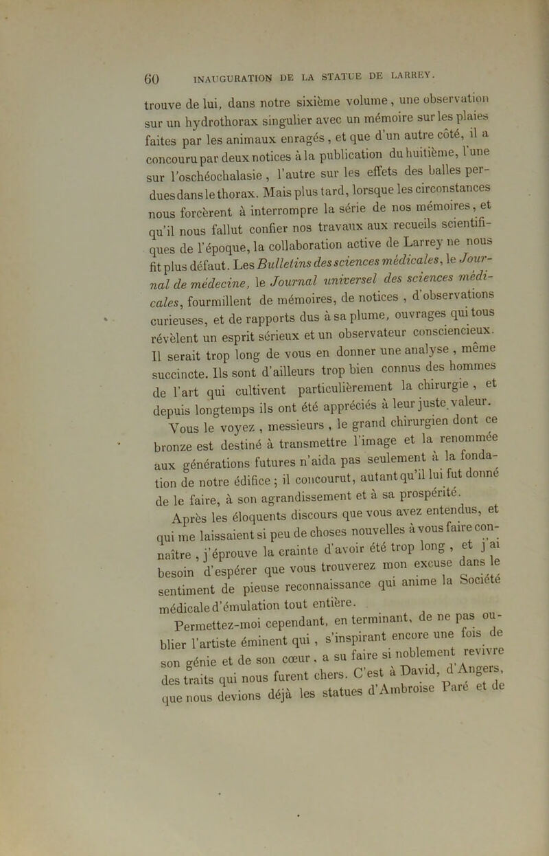 trouve de lui, dans notre sixième volume, une observation sur un hydrothorax singulier avec un mémoire sur les plaies faites par les animaux enragés, et que d’un autre côté, il a concouru par deux notices à la publication du huitième, 1 une sur l’oschéochalasie , l’autre sur les effets des balles per- duesdansle thorax. Mais plus tard, lorsque les circonstances nous forcèrent à interrompre la série de nos mémoires, et qu’il nous fallut confier nos travaux aux recueils scientifi- ques de l’époque, la collaboration active de Larrey ne nous fit plus défaut. Les Bulletins des sciences médicales, le Jour- nal de médecine, le Journal universel des sciences medi- cales, fourmillent de mémoires, de notices , d observations curieuses, et de rapports dus àsa plume, ouvrages qui tous révèlent un esprit sérieux et un observateur consciencieux. 11 serait trop long de vous en donner une analyse , meme succincte. Ils sont d’ailleurs trop bien connus des hommes de l’art qui cultivent particulièrement la chirurgie , et depuis longtemps ils ont été appréciés à leur juste valeur. Vous le voyez , messieurs , le grand chirurgien dont ce bronze est destiné à transmettre l’image et la renommee aux générations futures n’aida pas seulement à la fonda- tion de notre édifice ; il concourut, autant qu’il lui fut donne de le faire, à son agrandissement et à sa prospérité Après les éloquents discours que vous avez entendus, et qui me laissaient si peu de choses nouvelles à vous faire con- naître , j’éprouve la crainte d’avoir été trop long , et j ai besoin d'espérer que vous trouverez mon excuse dans e sentiment de pieuse reconnaissance qui anime la Soc ‘ médicale d’émulation tout entière. Permettez-moi cependant, en terminant, de ne pas ou- blier l'artiste éminent qui, s'inspirant encore une fois e son génie et de son cœur. a su faire si noblement revivre des traits qui nous furent chers. C'est à David d Angers, que nous devions déjà les statues d'Ambroise Pare e ic