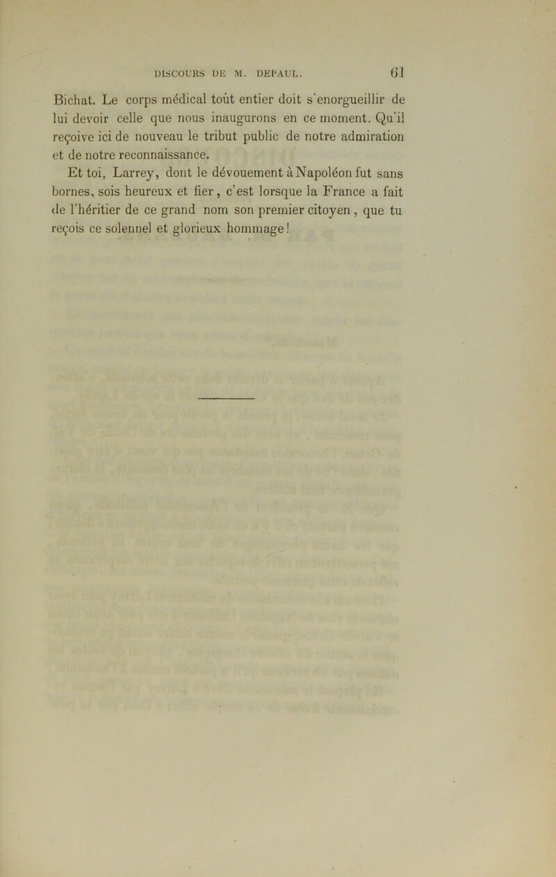 Bichat. Le corps médical tout entier doit s'enorgueillir de lui devoir celle que nous inaugurons en ce moment. Qu'il reçoive ici de nouveau le tribut public de notre admiration et de notre reconnaissance. Et toi, Larrey, dont le dévouement à Napoléon fut sans bornes, sois heureux et fier, c’est lorsque la France a fait de l’héritier de ce grand nom son premier citoyen , que tu reçois ce solennel et glorieux hommage!