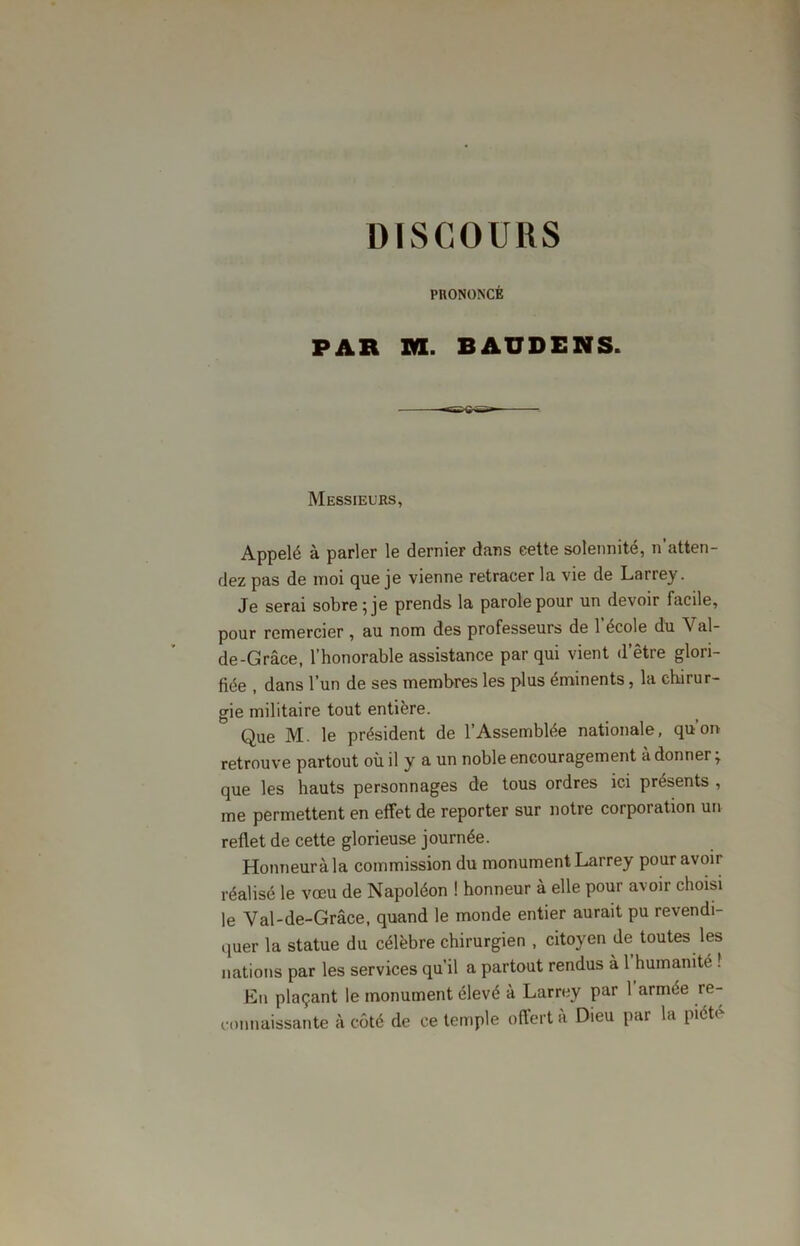 PRONONCÉ PAR RI. BAUDENS. Messieurs, Appelé à parler le dernier dans cette solennité, n’atten- dez pas de moi que je vienne retracer la vie de Larrey. Je serai sobre ; je prends la parole pour un devoir facile, pour remercier , au nom des professeurs de 1 ecole du Val- de-Grâce, l’honorable assistance par qui vient d’être glori- fiée , dans l’un de ses membres les plus éminents, la chirur- gie militaire tout entière. Que M. le président de l’Assemblée nationale, qu’on retrouve partout où il y a un noble encouragement à donner ; que les hauts personnages de tous ordres ici présents , me permettent en effet de reporter sur notre corporation un reflet de cette glorieuse journée. Honneur à la commission du monument Larrey pour avoir réalisé le vœu de Napoléon ! honneur à elle pour avoir choisi le Val-de-Grâce, quand le monde entier aurait pu revendi- quer la statue du célèbre chirurgien , citoyen de toutes les nations par les services qu’il a partout rendus à 1 humanité ! En plaçant le monument élevé à Larrey par 1 armée re- connaissante à côté de ce temple offert à Dieu par la piété