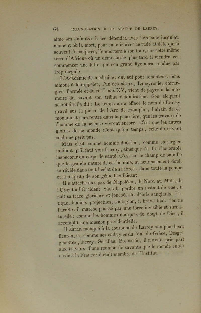 aime ses enfants; il les défendra avec héroïsme jusqu’au moment où la mort, pour en finir avec ce rude athlète qui si souvent l’a conjurée, 1 emportera a son tour, sur cette même terre d’Afrique où un demi-siècle plus tard il viendra re-, commencer une lutte que son grand âge aura rendue par trop inégale. L’Académie de médecine , qui eut pour fondateur, nous aimons à le rappeler, l’un des nôtres, Lapeyronie, chirur- gien d’armée et du roi Louis XV, vient de payer à la mé- moire du savant son tribut d’admiration. Son éloquent secrétaire l’a dit : Le temps aura effacé le nom de Larrey gravé sur la pierre de l’Arc de triomphe , l’airain de ce monument sera rentré dans la poussière, que les travaux de l’homme de la science vivront encore. C’est que les autres gloires de ce monde n’ont qu’un temps, celle du savant seule ne périt pas. Mais c’est comme homme d action , comme chirurgien militant qu’il faut voir Larrey, ainsi que l’a dit l’honorable inspecteur du corps de santé. C’est sur le champ de bataille que la grande nature de cet homme, si heureusement doté, se révèle dans tout l’éclat de sa force , dans toute la pompe et la majesté de son génie bienfaisant. Il s'attache aux pas de Napoléon , du Nord au Midi, de l’Orient à l’Occident. Sans la perdre un instant de vue , il suit sa trace glorieuse et jonchée de débris sanglants. Fa- tigue, famine, projectiles, contagion, il brave tout, rien ne l’arrête ; il marche poussé par une force invisible et surna- turelle : comme les hommes marqués du doigt de Dieu, il accomplit une mission providentielle. 11 aurait manqué à la couronne de Larrey son plus beau fleuron, si, comme ses collègues du Val-de-Grâce, Desge- genettes, Percy, Sérullas, Broussais, il n’avait pris part aux travaux d’une réunion de savants que le monde entier envie à la France: il était membre de l'Institut.