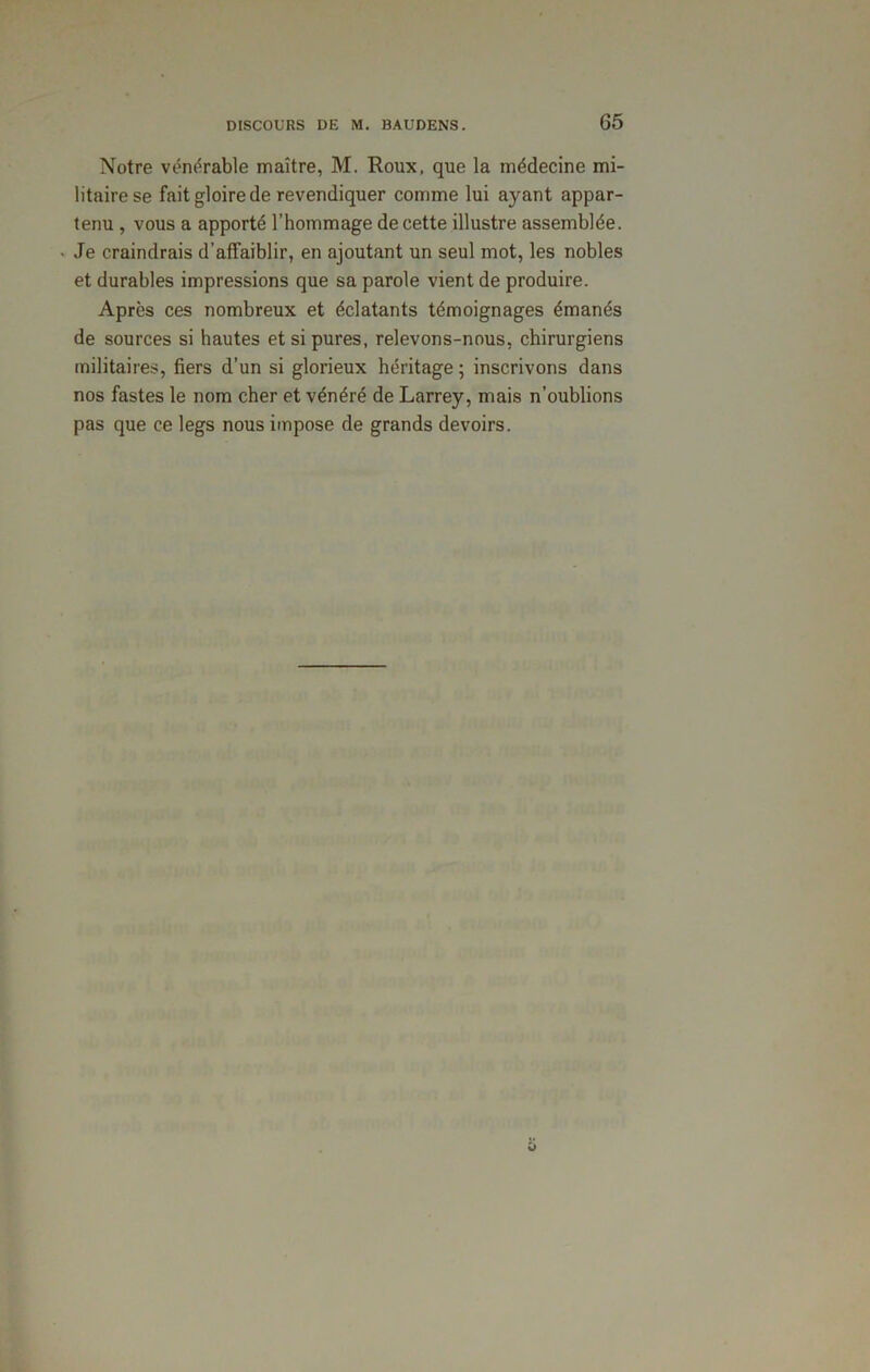 Notre vénérable maître, M. Houx, que la médecine mi- litaire se fait gloire de revendiquer comme lui ayant appar- tenu , vous a apporté l’hommage de cette illustre assemblée. Je craindrais d’affaiblir, en ajoutant un seul mot, les nobles et durables impressions que sa parole vient de produire. Après ces nombreux et éclatants témoignages émanés de sources si hautes et si pures, relevons-nous, chirurgiens militaires, fiers d’un si glorieux héritage ; inscrivons dans nos fastes le nom cher et vénéré de Larrey, mais n’oublions pas que ce legs nous impose de grands devoirs.