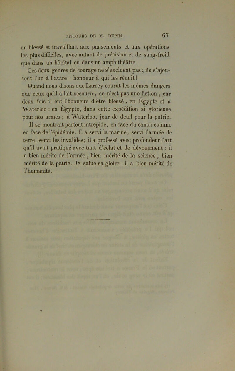 un blessé et travaillant aux pansements et aux opérations les plus difficiles, avec autant de précision et de sang-froid que dans un hôpital ou dans un amphithéâtre. Ces deux genres de courage ne s’excluent pas ; ils s’ajou- tent l’un à l’autre : honneur à qui les réunit ! Quand nous disons que Larrey courut les mêmes dangers que ceux qu’il allait secourir, ce n’est pas une fiction , car deux fois il eut l’honneur d’être blessé , en Egypte et à Waterloo : en Égypte, dans cette expédition si glorieuse pour nos armes ; à Waterloo, jour de deuil pour la patrie. Il se montrait partout intrépide, en face du canon comme en face de l’épidémie. Il a servi la marine, servi l’armée de terre, servi les invalides; il a professé avec profondeur l’art qu’il avait pratiqué avec tant d’éclat et de dévouement : il a bien mérité de l’armée, bien mérité de la science , bien mérité de la patrie. Je salue sa gloire : il a bien mérité de l’humanité.