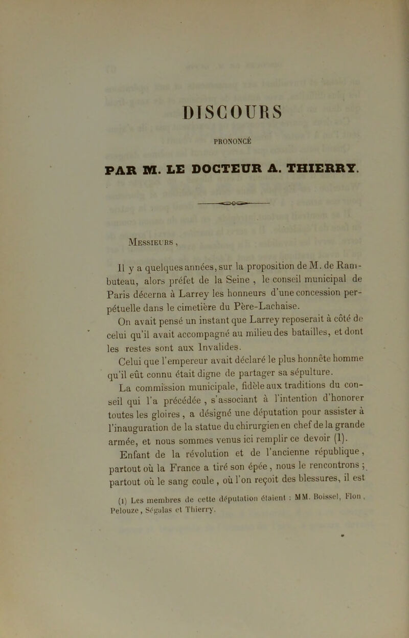 PRONONCÉ PAR XVI. LE DOCTEUR A. THIERRY. Messieurs , 11 y a quelques années, sur la proposition de M. de Ram- buteau, alors préfet de la Seine , le conseil municipal de Paris décerna à Larrey les honneurs d’une concession per- pétuelle dans le cimetière du Père-Lachaise. On avait pensé un instant que Larrey reposerait à côté de celui qu’il avait accompagné au milieu des batailles, et dont les restes sont aux Invalides. Celui que l’empereur avait déclaré le plus honnête homme qu’il eût connu était digne de partager sa sépulture. La commission municipale, fidèle aux traditions du con- seil qui l’a précédée , s’associant à l’intention d’honorer toutes les gloires , a désigné une députation pour assister à l’inauguration de la statue du chirurgien en chef de la grande armée, et nous sommes venus ici remplir ce devoir (1). Enfant de la révolution et de l’ancienne république, partout où la France a tiré son épée , nous le rencontrons ; partout où le sang coule , où 1 on reçoit des blessures, il est (l) Les membres de cette députation étaient : MM. Boissel, Plon , l’elou/e , Séfjalas et Thierry.