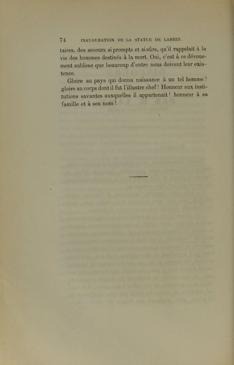 taires. des secours si prompts et si sûrs, qu’il rappelait à la vie des hommes destinés à la mort. Oui, c’est à ce dévoue- ment sublime que beaucoup d’entre nous doivent leur exis- tence. Gloire au pays qui donna naissance à un tel homme ! gloire au corps dont il fut l’illustre chef ! Honneur aux insti- tutions savantes auxquelles il appartenait ! honneur à sa famille et à son nom !