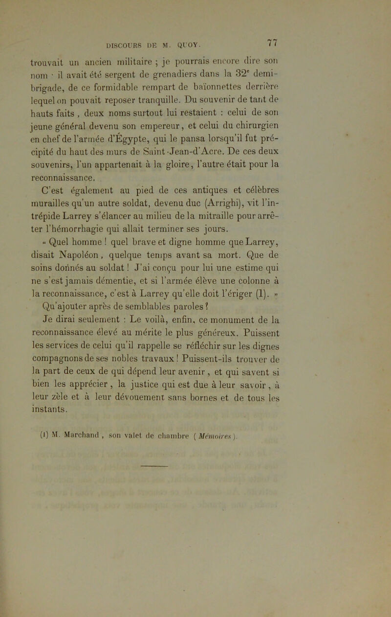 trouvait un ancien militaire ; je pourrais encore dire son nom • il avait été sergent de grenadiers dans la 32' demi- brigade, de ce formidable rempart de baïonnettes derrière lequel on pouvait reposer tranquille. Du souvenir de tant de hauts faits , deux noms surtout lui restaient : celui de son jeune général devenu son empereur, et celui du chirurgien en chef de l’armée d’Égypte, qui le pansa lorsqu’il fut pré- cipité du haut des murs de Saint • Jean-d’Acre. De ces deux souvenirs, l’un appartenait à la gloire, l’autre était pour la reconnaissance. C’est également au pied de ces antiques et célèbres murailles qu’un autre soldat, devenu duc (Arrighi), vit l’in- trépide Larrey s’élancer au milieu de la mitraille pour arrê- ter l’hémorrhagie qui allait terminer ses jours. •• Quel homme ! quel brave et digne homme que Larrey, disait Napoléon, quelque temps avant sa mort. Que de soins donnés au soldat ! J’ai conçu pour lui une estime qui ne s’est jamais démentie, et si l’armée élève une colonne à la reconnaissance, c’est à Larrey qu’elle doit l’ériger (1). » Qu’ajouter après de semblables paroles? Je dirai seulement : Le voilà, enfin, ce monument de la reconnaissance élevé au mérite le plus généreux. Puissent les services de celui qu’il rappelle se réfléchir sur les dignes compagnons de ses nobles travaux! Puissent-ils trouver de la part de ceux de qui dépend leur avenir, et qui savent si bien les apprécier, la justice qui est due à leur savoir, à leur zèle et à leur dévouement sans bornes et de tous les instants. (I) M. Marchand , son valet de chambre {Mémoires).