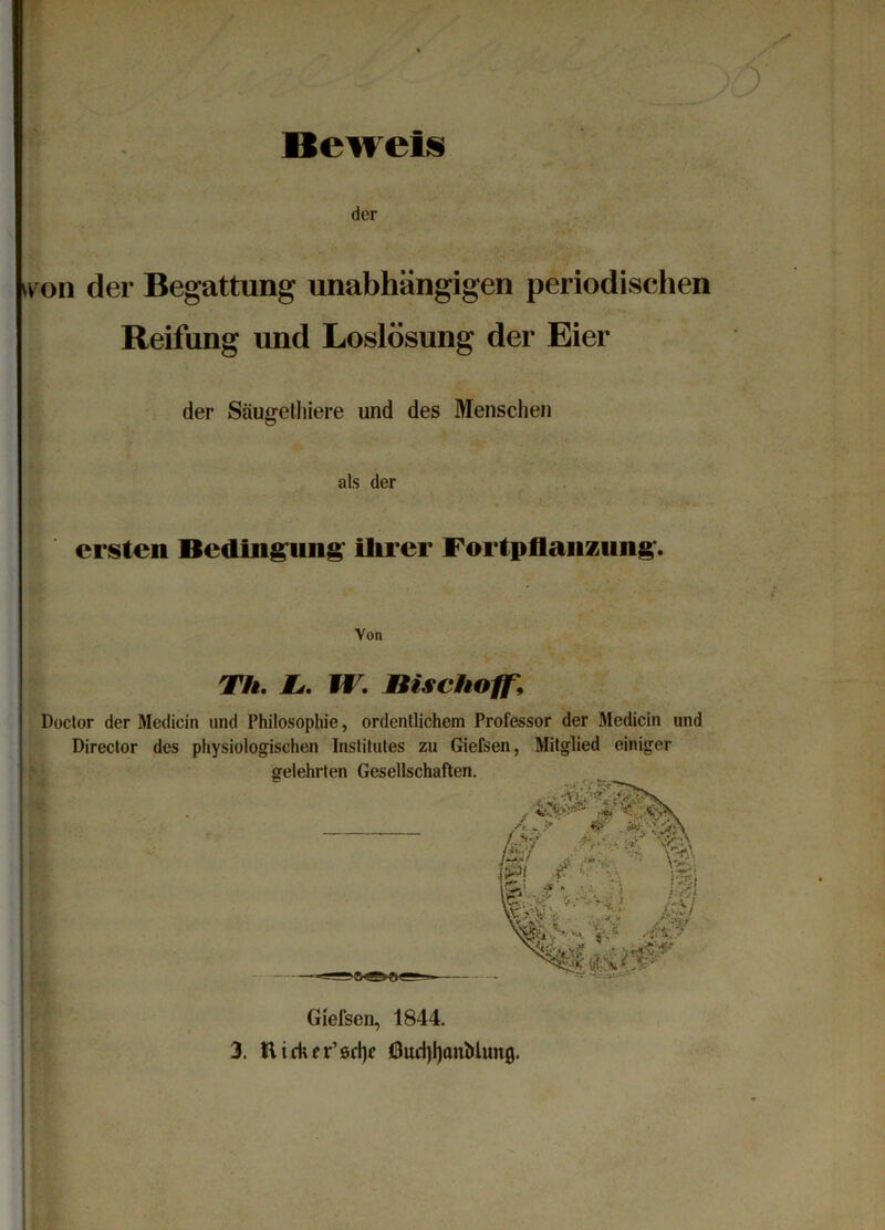 Beweis der tvun der Begattung unabhängigen periodischen Reifung und Loslösung der Eier der Säugethiere und des Menschen als der ersten Bedingung ihrer Fortpflanzung. Von Th. Li. Ff7, ßischoff\ Doctor der Medicin und Philosophie, ordentlichem Professor der Medicin und Director des physiologischen Institutes zu Giefsen, Mitglied einiger Giefsen, 1844. 3. Hickrr’sd)* OudjIjanMitng.