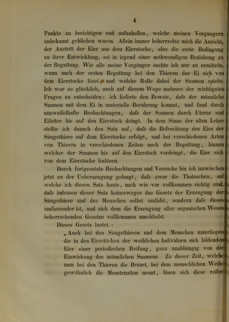 Punkte zu berichtigen und aufzuhellen, welche meinen Vorgängern unbekannt geblieben waren. Allein immer beherrschte mich die Ansicht, der Austritt der Eier aus dem Eierstocke, also die erste Bedingung zu ihrer Entwicklung, sei in irgend einer nothwendigen Beziehung zu der Begattung. Wie alle meine Vorgänger suchte ich nur zu ermitteln, wann nach der ersten Begattung bei den Thieren das Ei sich von dem Eierstocke löset p und welche Rolle dabei der Saamen spielte. Ich war so glücklich, auch auf diesem Wege mehrere der wichtigsten Fragen zu entscheiden; ich lieferte den Beweis, dafs der männliche Saamen mit dem Ei in materielle Berührung kommt, und fand durch unzweifelhafte Beobachtungen, dafs der Saamen durch Uterus und Eileiter bis auf den Eierstock dringt. In dem Sinne der alten Lehre stellte ich danach den Satz auf, dafs die Befruchtung des Eies der Säugethiere auf dem Eierstocke erfolgt, und hei verschiedenen Arten von Thieren in verschiedenen Zeiten nach der Begattung, hinnen welcher der Saamen bis auf den Eierstock vordringt, die Eier sich von dem Eierstocke loslösen. Durch fortgesetzte Beobachtungen und Versuche hin ich inzwischen jetzt zu der Ueberzeugung gelangt, dafs zwar die Thatsachen, auf welche ich diesen Satz haute, nach wie vor vollkommen richtig sind, dafs indessen dieser Salz keinesweges das Gesetz der Erzeugung der Säugethiere und des Menschen seihst umfafst, sondern dafs dieses umfassender ist, und sich dem die Erzeugung aller organischen Wese beherrschenden Gesetze vollkommen anschliefst. Dieses Gesetz lautet : „ Auch hei den Säugethieren und dem Menschen unterliege die in den Eierstöcken der weiblichen Individuen sich bildende Eier einer periodischen Reifung, ganz unabhängig von de Einwirkung des männlichen Saamens. Zu dieser Zeit, welch man hei den Thieren die Brunst, hei dem menschlichen We gewöhnlich die Menstruation nennt, lösen sich diese reife