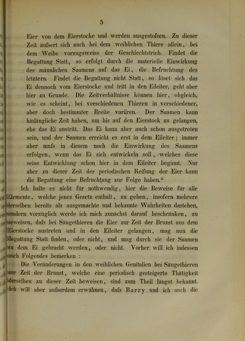 Eier von dem Eierstocke und werden ausgestofsen. Zu dieser Zeit äufsert sich auch bei dem weiblichen Thiere allein, hei dem Weibe vorzugsweise der Geschlechtstrieb. Findet die Begattung Statt, so erfolgt durch die materielle Einwirkung des männlichen Saamens auf das Ei, die Befruchtung des letztem. Findet die Begattung nicht Statt, so löset sich das Ei dennoch vom Eierstocke und tritt in den Eileiter, gellt aber hier zu Grunde. Die Zeitverhältnisse können hier, obgleich, wie es scheint, bei verschiedenen Thieren in verschiedener, aber doch bestimmter Breite variiren. Der Saamen kann hinlängliche Zeit haben, um bis auf den Eierstock zu gelangen, ehe das Ei auslrilt. Das Ei kann aber auch schon ausgetreten sein, und der Saamen erreicht es erst in dem Eileiter; immer aber mufs in diesem noch die Einwirkung des Saamens erfolgen, wenn das Ei sich entwickeln soll, welches diese seine Entwicklung schon hier in dem Eileiter beginnt. Nur aber zu dieser Zeit der periodischen Reifung der Eier kann die Begattung eine Befruchtung zur Folge haben.“ Ich halte es nicht für nothwendig, hier die Beweise für alle Elemente, welche jenes Gesetz enthält, zu geben, insofern mehrere [ffi (derselben bereits als ausgemachte und bekannte Wahrheiten dastehen, sondern vorzüglich werde ich mich zunächst darauf beschränken, zu Kieweisen, dafs bei Säugethieren die Eier zur Zeit der Brunst aus dem .Eierstocke austreten und in den Eileiter gelangen, mag nun die Begattung Statt finden, oder nicht, und mag durch sie der Saamen f 'ku dem Ei gebracht werden, oder nicht. Vorher will ich indessen och Folgendes bemerken : Die Veränderungen in den weiblichen Genitalien bei Säugethieren zur Zeit der Brunst, welche eine periodisch gesteigerte Thätigkeit derselben zu dieser Zeit beweisen, sind zum Theil längst bekannt, •[ff fch will aber aufserdem erwähnen, dafs Barry und ich auch die