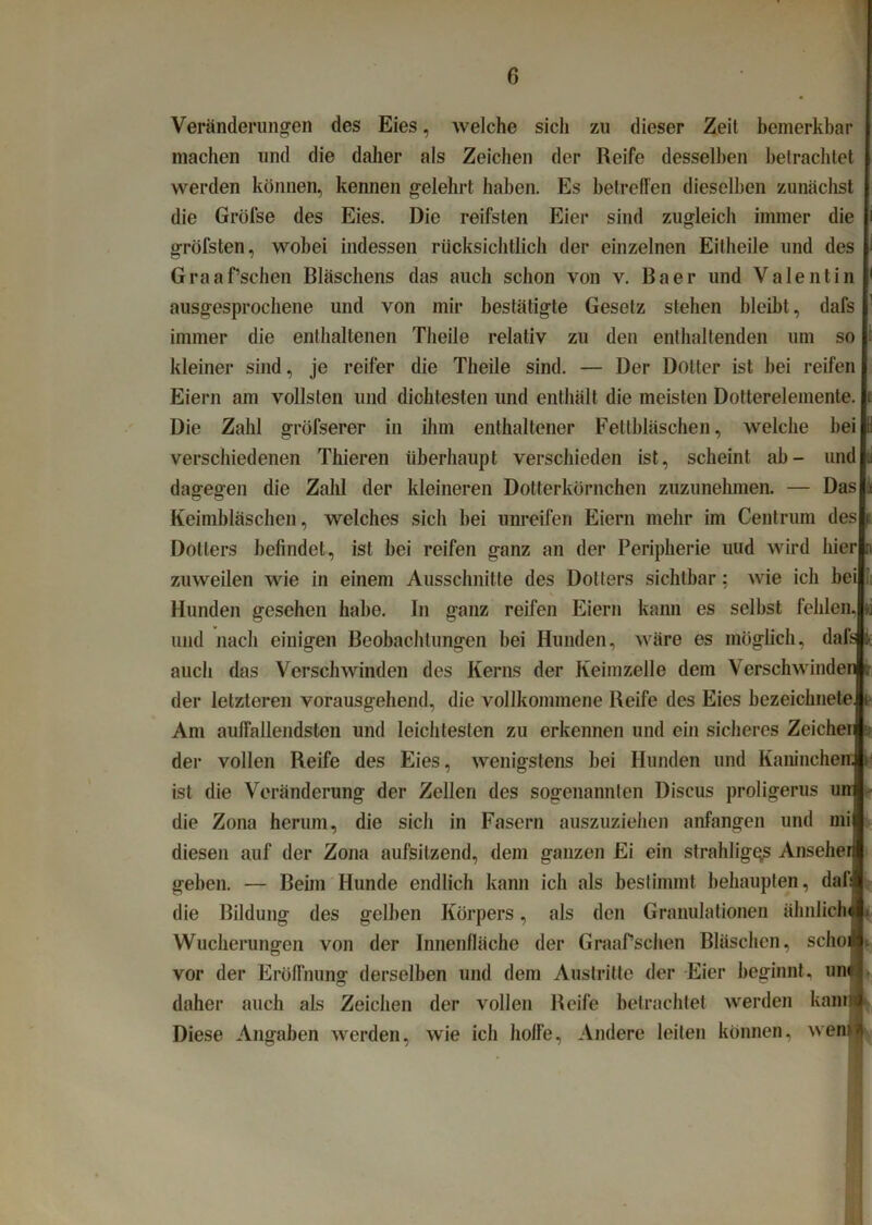 Veränderungen des Eies, welche sicli zu dieser Zeit bemerkbar machen und die daher als Zeichen der Reife desselben betrachtet werden können, kennen gelehrt haben. Es betreffen dieselben zunächst die Gröfse des Eies. Die reifsten Eier sind zugleich immer die gröfsten, wobei indessen rücksichtlich der einzelnen Eitheile und des Graafsehen Bläschens das auch schon von v. Baer und Valentin ausgesprochene und von mir bestätigte Gesetz stehen bleibt, dafs immer die enthaltenen Theile relativ zu den enthaltenden um so kleiner sind, je reifer die Theile sind. — Der Dotter ist bei reifen Eiern am vollsten und dichtesten und enthält die meisten Dotterelemente. Die Zahl gröfserer in ihm enthaltener Fettbläschen, welche bei verschiedenen Thieren überhaupt verschieden ist, scheint ab- und dagegen die Zahl der kleineren Dotterkörnchen zuzunehmen. — Das Keimbläschen, welches sich bei unreifen Eiern mehr im Centrum des Dotters befindet, ist bei reifen ganz an der Peripherie und wird hier zuweilen wie in einem Ausschnitte des Dotters sichtbar: wie ich bei Hunden gesehen habe, ln ganz reifen Eiern kann es selbst fehlen und nach einigen Beobachtungen bei Hunden, wäre es möglich, dafs auch das Verschwinden des Kerns der Keimzelle dem Verschwinden der letzteren vorausgehend, die vollkommene Reife des Eies bezeicknete Am auffallendsten und leichtesten zu erkennen und ein sicheres Zeichei der vollen Reife des Eies, wenigstens bei Hunden und Kaninchen, ist die Veränderung der Zellen des sogenannten Discus proligerus uni die Zona herum, die sich in Fasern auszuziehen anfangen und mi diesen auf der Zona aufsitzend, dem ganzen Ei ein strahligqs Anseher geben. — Beim Hunde endlich kann ich als bestimmt behaupten, dafi die Bildung des gelben Körpers, als den Granulationen ähnlich» Wucherungen von der Innenfläche der GraaPschen Bläschen, schoi vor der Eröffnung derselben und dem Austritte der Eier beginnt, um daher auch als Zeichen der vollen Reife betrachtet werden kam Diese Angaben werden, wie ich hoffe, Andere leiten können, wem