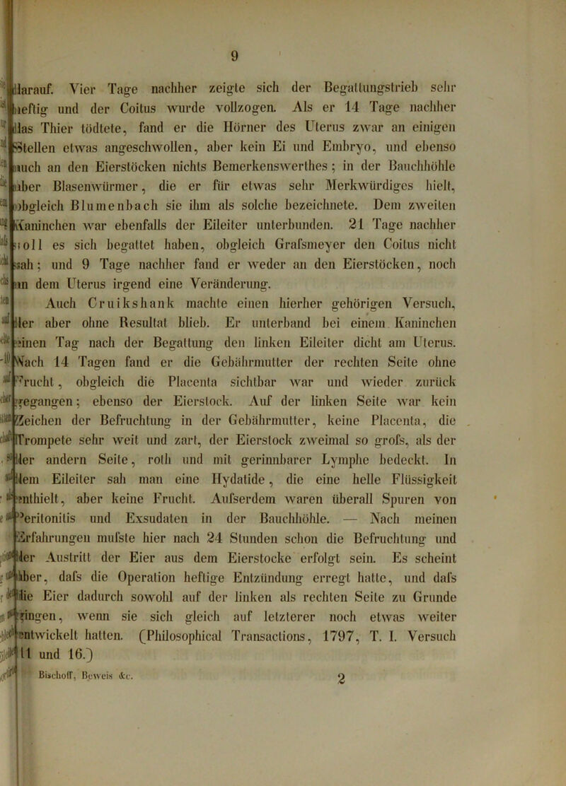 llarauf. Vier Tage nachher zeigte sich der Begaltungstrieb sehr ueflig und der Coitus wurde vollzogen. Als er 14 Tage nachher Uas Thier tödtete, fand er die Hörner des Uterus zwar an einigen Stellen etwas angeschwollen, aber kein Ei und Embryo, und ebenso mich an den Eierstöcken nichts Bemerkenswerlhes ; in der Bauchhöhle über Blasenwiirmer, die er für etwas sehr Merkwürdiges hielt, obgleich Bl innen hach sie ihm als solche bezeichnete. Dem zweiten Kaninchen war ebenfalls der Eileiter unterbunden. 21 Tage nachher soll es sich begattet haben, obgleich Grafsmeyer den Coitus nicht •sah; und 9 Tage nachher fand er weder an den Eierstöcken, noch ;i: nn dem Uterus irgend eine Veränderung. Auch Cruikshank machte einen hierher gehörigen Versuch, ^ Iler aber ohne Resultat blieb. Er unterband hei einem Kaninchen litl oinen Tag nach der Begattung den linken Eileiter dicht am Uterus. 'I® Nach 14 Tagen fand e* die Gebährmutter der rechten Seile ohne ^ 7rucht, obgleich die Placenta sichtbar war und wieder zurück ,lkf gegangen; ebenso der Eierstock. Auf der linken Seite war kein it®Reichen der Befruchtung in der Gebährmutter, keine Placenta, die 1,11 Trompete sehr weit und zart, der Eierslock zweimal so grofs, als der 50 Her andern Seile, rolli und mit gerinnbarer Lymphe bedeckt. In Allein Eileiter sali man eine Hydatide, die eine helle Flüssigkeit ^ 'enthielt, aber keine Frucht. Aufserdem waren überall Spuren von tP )Jeritonitis und Exsudaten in der Bauchhöhle. — Nach meinen Erfahrungen mufste hier nach 24 Stunden schon die Befruchtung und pti^ller Austritt der Eier aus dem Eierstocke erfolgt sein. Es scheint rutfihber, dafs die Operation heftige Entzündung erregt hatte, und dafs rf'lie Eier dadurch sowohl auf der linken als rechten Seite zu Grunde ^gingen, wenn sie sich gleich auf letzterer noch etwas weiter entwickelt hatten. (Fhilosophical Transactions, 1797, T. I. Versuch eik 11 und 16.) «■I^1 BischofT, Beweis dcc. 2