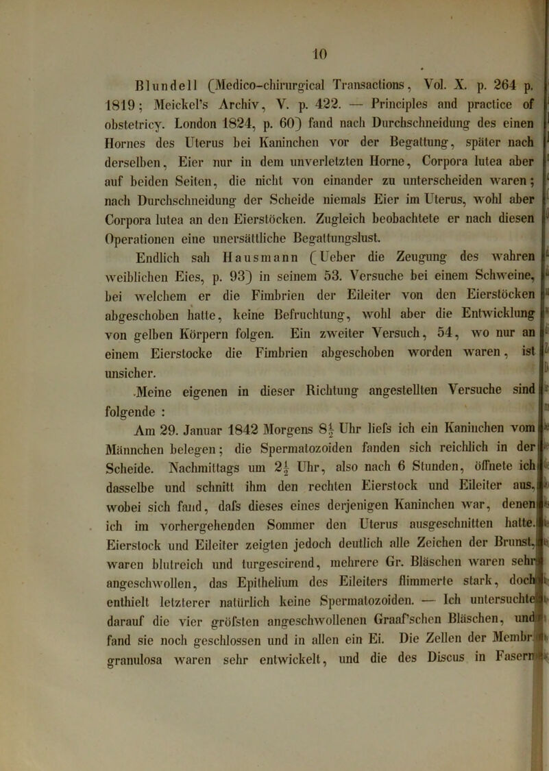 1 t l Blundeil OVIedico-chirwgical Transactions, Vol. X. p. 264 p. 1819; Meickel’s Archiv, V. p. 422. — Principles and praclice of obstetricy. London 1824, p. 60) fand nach Durchschneidung des einen Hornes des Uterus bei Kaninchen vor der Begattung, später nach derselben, Eier nur in dem unverletzten Ilorne, Corpora lutea aber auf beiden Seiten, die nicht von einander zu unterscheiden waren; nach Durchschneidung der Scheide niemals Eier im Uterus, wohl aber Corpora lutea an den Eierstöcken. Zugleich beobachtete er nach diesen Operationen eine unersättliche Begattungslust. Endlich sah Hausmann (^Ueber die Zeugung des wahren weiblichen Eies, p. 93) in seinem 53. Versuche bei einem Schweine, bei welchem er die Fimbrien der Eileiter von den Eierstöcken abgeschobon hatte, keine Befruchtung, wohl aber die Entwicklung von gelben Körpern folgen. Ein zweiter Versuch, 54, wo nur an einem Eierslocke die Fimbrien abgeschoben worden waren, ist unsicher. •Meine eigenen in dieser Richtung angestellten Versuche sind folgende : Am 29. Januar 1842 Morgens 8| Uhr liefs ich ein Kaninchen vom Männchen belegen; die Spermatozoiden fanden sich reichlich in der Scheide. Nachmittags um 2± Uhr, also nach 6 Stunden, ölTnete ich dasselbe und schnitt ihm den rechten Eierstock und Eileiter aus, wobei sich fand, dafs dieses eines derjenigen Kaninchen war, denen ich im vorhergehenden Sommer den Uterus ausgeschnitten hatte. Eierstock und Eileiter zeigten jedoch deutlich alle Zeichen der Brunst, waren blutreich und turgescirend, mehrere Gr. Bläschen waren sehn angeschwollen, das Epilhelium des Eileiters flimmerte stark, dochi enthielt letzterer natürlich keine Spermatozoiden. — Ich untersucht darauf die vier gröfsten angeschwollenen Graaf’schen Bläschen, und fand sie noch geschlossen und in allen ein Ei. Die Zellen der Mcmbrj aranulosa waren sehr entwickelt, und die des Discus in Faser™* D