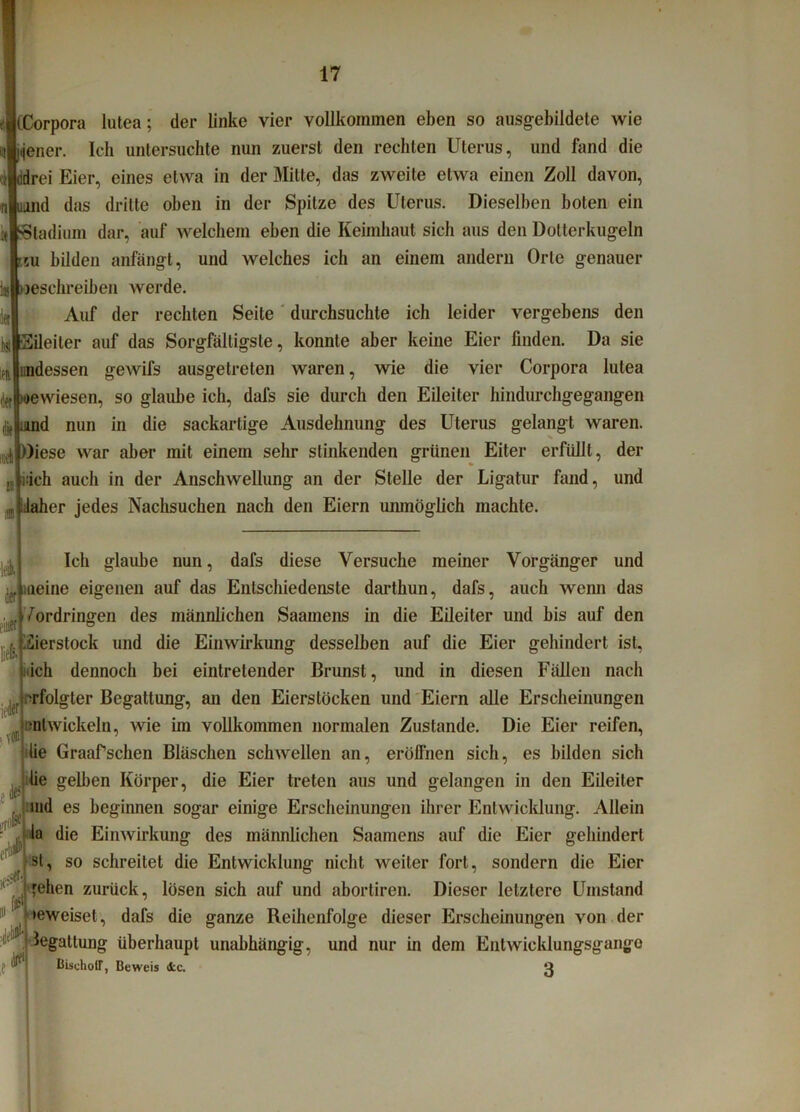 (Corpora lutea; der linke vier vollkommen eben so ausgebildete wie wiener. Ich untersuchte nun zuerst den rechten Uterus, und fand die fldrei Eier, eines etwa in der Milte, das zweite etwa einen Zoll davon, imnd das dritte oben in der Spitze des Uterus. Dieselben boten ein Stadium dar, auf welchem eben die Keimhaut sich aus den Dotterkugeln nu bilden anfängt, und welches ich an einem andern Orte genauer beschreiben werde. Auf der rechten Seite durchsuchte ich leider vergebens den •Eileiter auf das Sorgfältigste, konnte aber keine Eier finden. Da sie indessen gewifs ausgetreten waren, wie die vier Corpora lutea ii4'»ewiesen, so glaube ich, dafs sie durch den Eileiter hindurchgegangen mnd nun in die sackartige Ausdehnung des Uterus gelangt waren. Diese war aber mit einem sehr stinkenden grünen Eiter erfüllt, der ädch auch in der Anschwellung an der Stelle der Ligatur fand, und Jäher jedes Nachsuchen nach den Eiern unmöglich machte. n a Ich glaube nun, dafs diese Versuche meiner Vorgänger und meine eigenen auf das Entschiedenste darthun, dafs, auch wenn das Vordringen des männlichen Saamens in die Eileiter und bis auf den iierstock und die Einwirkung desselben auf die Eier gehindert ist, ich dennoch bei eintretender Brunst, und in diesen Fällen nach |e; rfolgter Begattung, an den Eierslocken und Eiern idle Erscheinungen , entwickeln, wie im vollkommen normalen Zustande. Die Eier reifen, lie Graafsehen Bläschen schwellen an, eröffnen sich, es bilden sieb lie gelben Körper, die Eier treten aus und gelangen in den Eileiter md es beginnen sogar einige Erscheinungen ihrer Entwicklung. Allein la die Einwirkung des männlichen Saamens auf die Eier gehindert st, so schreitet die Entwicklung nicht weiter fort, sondern die Eier feilen zurück, lösen sich auf und abortiren. Dieser letztere Umstand »eweisel, dafs die ganze Reihenfolge dieser Erscheinungen von der Jegattung überhaupt unabhängig, und nur in dem Entwicklungsgänge BischotT, Beweis ifcc. ß