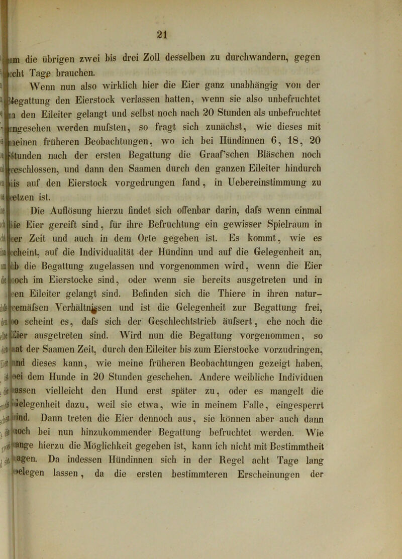 di c die übrigen zwei bis drei Zoll desselben zu durchwandern, gegen echt Tagß brauchen. Wenn nun also wirklich hier die Eier ganz unabhängig von der “■Begattung tjen Eierslock verlassen hatten, wenn sie also unbefruchtet . n den Eileiter gelangt und selbst noch nach 20 Stunden als unbefruchtet mgesehen werden mufsten, so fragt sich zunächst, wie dieses mit ileinen früheren Beobachtungen, wo ich bei Hündinnen 6, 18, 20 (Stunden nach der ersten Begattung die Graaf’schen Bläschen noch al|eeschlossen, und dann den Saamen durch den ganzen Eileiter hindurch is auf den Eierstock vorgedrungen fand, in Uebereinstimmung zu eetzen ist. Die Auflösung hierzu findet sich offenbar darin, dafs wenn einmal ck i ie Eier gereift sind, für ihre Befruchtung ein gewisser Spielraum in eer Zeit und auch in dem Orte gegeben ist. Es kommt, wie es cheint, auf die Individualität der Hündinn und auf die Gelegenheit an, ib die Begattung zugelassen und vorgenommen wird, wenn die Eier och im Eierstocke sind, oder wenn sie bereits ausgetreten und in en Eileiter gelangt sind. Befinden sich die Thiere in ihren natur- jaft|eemäfsen Verhältnissen und ist die Gelegenheit zur Begattung frei, deilo scheint es, dafs sich der Geschlechtstrieb äufsert, ehe noch die flktiüier ausgetreten sind. Wird nun die Begattung vorgeuommen, so deil al der Saamen Zeit, durch den Eileiter bis zum Eierstocke vorzudringen, fjeil nd dieses kann, wie meine früheren Beobachtungen gezeigt haben, iätr'ei dem Hunde in 20 Stunden geschehen. Andere weibliche Individuen .Massen vielleicht den Hund erst später zu, oder es mangelt die .^l'Jelegenheit dazu, weil sie etwa, wie in meinem Falle, eingesperrt „hell *nd. Dann treten die Eier dennoch aus, sie können aber auch dann Jifjioch bei nun hinzukommender Begattung befruchtet werden. Wie an§'e hierzu die Möglichkeit gegeben ist, kann ich nicht mit Bestimmtheit jeJ agen. Da indessen Hündinnen sich in der Regel acht Tage lang liegen lassen, da die ersten bestimmteren Erscheinungen der