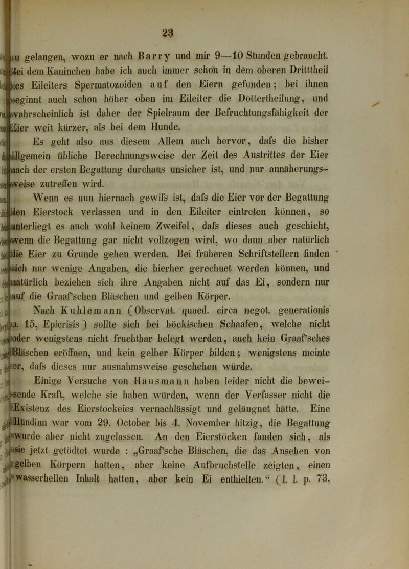 iii gelangen, wozu er nach Barry und mir 9—10 Stunden gebraucht. Üei dem Kaninchen habe ich aucli immer schon in dem oberen Drilttheil [des Eileiters Spermatozoiden auf den Eiern gefunden; bei ihnen beginnt auch schon höher oben im Eileiter die Dotiertheilung, und ivahrscheinlich ist daher der Spielraum der Befruchtungsfähigkeit der v]»|Eier weit kürzer, als bei dem Hunde. Es geht also aus diesem Allem auch hervor, dafs die bisher itllgemein übliche Berechnuiigsweise der Zeit des Austrittes der Eier nach der ersten Begattung durchaus unsicher ist, und nur annäherungs- f! weise zutrelfen wird. Wenn es nun hiernach gewifs ist, dafs die Eier vor der Begattung Id iden Eierstock verlassen und in den Eileiter eintreten können, so lei iunterliegt es auch wohl keinem Zweifel, dafs dieses auch geschieht, flu wenn die Begattung gar nicht vollzogen wird, wo dann aber natürlich thaj Jdie Eier zu Grunde gehen werden. Bei früheren Schriftstellern linden •Aüich nur wenige Angaben, die hierher gerechnet werden können, und df natürlich beziehen sich ihre Angaben nicht auf das Ei, sondern nur ■ j bauf die Graafschen Bläschen und gelben Körper. Nach Kuhlemann (A)bservat. quaed. circa negot. generalionis j. 15, Epicrisis) sollte sich bei böckischen Schaafen, welche nicht er wenigstens nicht fruchtbar belegt werden, auch kein Graaf’sches läschen eröffnen, und kein gelber Körper bilden; wenigstens meinte er, dafs dieses nur ausnahmsweise geschehen würde. Einige Versuche von Hausmann haben leider nicht die bewei- sende Kraft, welche sie haben würden, wenn der Verfasser nicht die Existenz des Eierslockeies vernachlässigt und geläugnet hätte. Eine R.j|lHündinn war vom 29. Oclober bis 4. November hitzig, die Begattung |,f'Wurde aber nicht zugelassen. An den Eierstöcken fanden sich, als (■sie jetzt gelödlet wurde : „Graafsche Bläschen, die das Ansehen von gelben Körpern halten, aber keine Aufbruchslelle zeigten, einen wasserhellen Inhalt hallen, aber kein Ei enthielten.“ (4. 1. p. 73,