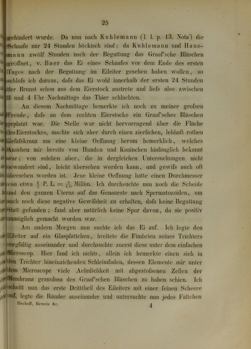 gehindert wurde. Da nun nach Kuhlemann (jL I. p. 13. Nota} die SSchaafe nur 24 Stunden höekisch sind; da Kuhle mann und Haus- imann zwölf Stunden nach der Begattung das Graaffsche Bläschen «geöffnet, v. Baer das Ei eines Schaafes vor dem Ende des ersten (Tages nach der Begattung im Eileiter gesehen haben wollen, so 'Schlofs ich daraus, dal's das Ei wohl innerhalb der ersten 24 Stunden dder Brunst schon aus dem Eierslock austrete und liefs also zwischen ;B und 4 Uhr Nachmittags das Thier schlachten. An diesem Nachmittage bemerkte ich noch zu meiner grofsen aalifreude, dafs an dem rechten Eierstocke ein Graaf’sches Bläschen geplatzt war. Die Stelle war nicht hervorragend über die Fläche lesEierslockes, machte sich aber durch einen zierlichen, lebhaft rothen Gefäfskranz um eine kleine Oeffnung herum bemerklich, welches Ansehen mir bereits von Hunden und Kaninchen hinlänglich bekannt war; von solchen aber, die in dergleichen Untersuchungen nicht jewandert sind, leicht übersehen werden kann, und gewifs auch oft libersehen worden ist. Jene kleine Oeffnung hatte einen Durchmesser von etwa § P. L. = ^ Millim. Ich durchsuchte nun noch die Scheide and den ganzen Uterus auf das Genaueste nach Spermatozoiden, um mich noch diese negative Gewifsheit zu erhalten, dafs keine Begattung Statt gefunden ; fand aber natürlich keine Spur davon, da sie positiv aber mnmöglich gemacht worden war. Am andern Morgen nun suchte ich das Ei auf. Ich legte den 'Eileiter auf ein Glasplättchen, breitete die Fimbrien seines Trichters sorgfältig auseinander und durchsuchte zuerst diese unter dem einfachen # Microscop. Hier fand ich nichts, allein ich bemerkte einen sich in len Trichter hineinzichenden Schleimfaden, dessen Elemente mir unter ledern Microscope viele Aehnlichkeit mit abgeslofsenen Zellen der 1(jeflshlembrana granulosa des Graaffschen Bläschen zu haben schien. Ich ^schnitt nun das erste Drilltheil des Eileiters mit einer feinen Scheere uif. legte die Ränder auseinander und untersuchte nun jedes Fällehen BischolT, Beweis &c.