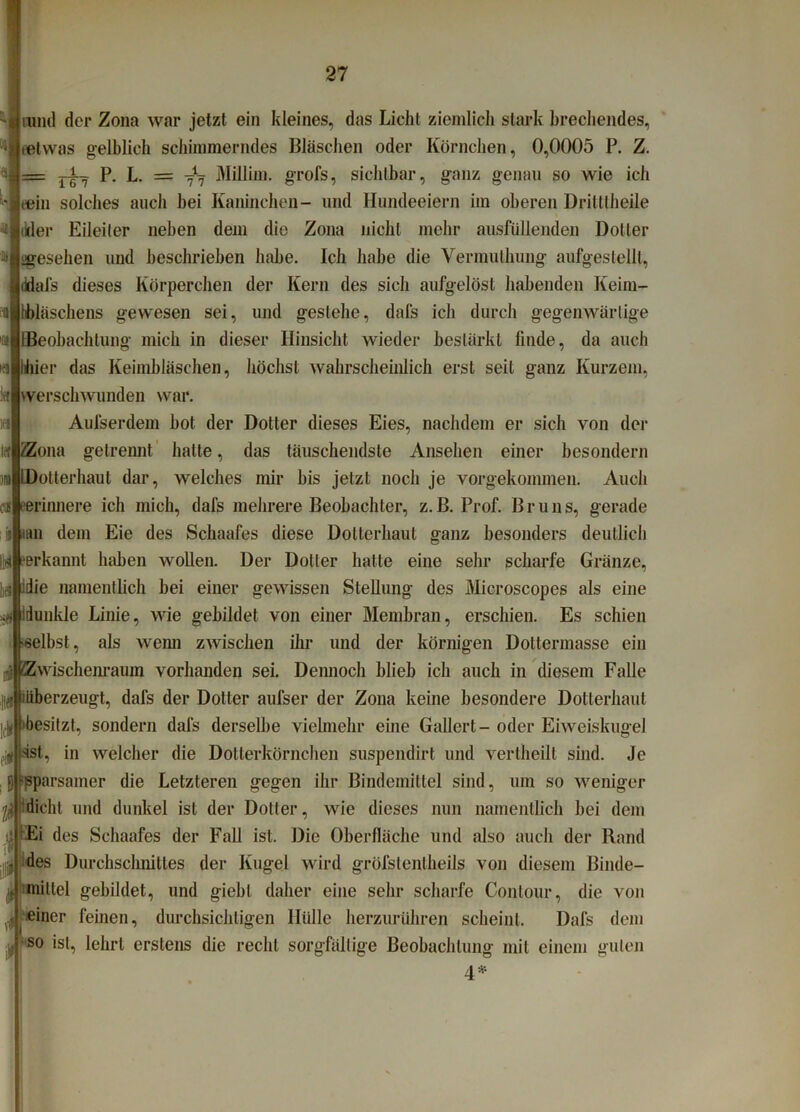 mild der Zona war jetzt ein kleines, das Licht ziemlich stark brechendes, (etwas gelblich schimmerndes Bläschen oder Körnchen, 0,0005 P. Z. = r-i^ P. L. = -fTj Millim. grofs, sichtbar, ganz genau so wie ich eein solches auch bei Kaninchen- und Hundeeiern im oberen Dritltheile ikler Eileiter neben dem die Zona nicht mehr ausfüllenden Doller ügesehen und beschrieben habe. Ich habe die Vermuthung aufgestellt, ddafs dieses Körperchen der Kern des sich aufgelöst habenden Keim- bläschens gewesen sei, und gestehe, dafs ich durch gegenwärtige Beobachtung mich in dieser Hinsicht wieder bestärkt finde, da auch Ihier das Keimbläschen, höchst wahrscheinlich erst seit ganz Kurzem, werschwunden war. Aufserdem bot der Dotter dieses Eies, nachdem er sich von der iZona getrennt hatte, das täuschendste Ansehen einer besondern im LDotterhaut dar, welches mir bis jetzt noch je vorgekommen. Auch o* erinnere ich mich, dafs mehrere Beobachter, z.B. Prof. Bruns, gerade ii iaii dem Eie des Schaafes diese Dotterhaut ganz besonders deutlich Uri erkannt haben wollen. Der Dotter hatte eine sehr scharfe Gränze, lei idie namentlich bei einer gewissen Stellung des Microscopes als eine # Idunlile Linie, wie gebildet von einer Membran, erschien. Es schien selbst, als wenn zwischen ihr und der körnigen Doltermasse ein HÜ 'Zwischenraum vorhanden sei. Dennoch blieb ich auch in diesem Falle 10 ^überzeugt, dafs der Dotter aufser der Zona keine besondere Dotterhaut »besitzt, sondern dafs derselbe vielmehr eine Gallert - oder Eiweiskugel ^ sst, in welcher die Dotierkörnchen suspendirt und vertheilt sind. Je J (-(sparsamer die Letzteren gegen ihr Bindemittel sind, um so weniger , dicht und dunkel ist der Dotter, wie dieses nun namentlich bei dem .tjj ;Ei des Schaafes der Fall ist. Die Oberfläche und also auch der Rand . des Durchschnittes der Kugel wird gröfslenlheils von diesem Binde- $ mittel gebildet, und giebl daher eine sehr scharfe Conlour, die von einer feinen, durchsichtigen Hülle herzurühren scheint. Dafs dem •4 so ist, lehrt erstens die recht sorgfältige Beobachtung mit einem guten 4*