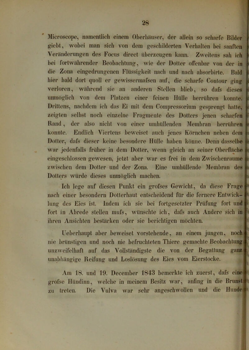 Microscope, namentlich einem Oberhäuser, der allein so scharfe Bilder giebt, wobei man sich von dem geschilderten Verhallen bei sanften Veränderungen des Focus direct überzeugen kann. Zweitens sah ich hei fortwährender Beobachtung, wie der Dotier offenbar von der in die Zona eingedrungenen Flüssigkeit nach und nach absorbirte. Bald hier bald dort quoll er gewissermafsen auf, die scharfe Conlour ging verloren, während sie an anderen Stellen blieb, so dafs dieses unmöglich von dem Platzen einer feinen Hülle herrühren konnte. Drittens, nachdem ich das Ei mit dem Compressorium gesprengt hatte, zeigten seihst noch einzelne Fragmente des Dotters jenen scharfen Rand, der also nicht von einer umhüllenden Membran herrühren konnte. Endlich Viertens beweiset auch jenes Körnchen neben dem Dotter, dafs dieser keine besondere Hülle haben könne. Denn dasselbe war jedenfalls früher in dem Dotter, wenn gleich an seiner Oberfläche eingeschlossen gewesen, jetzt aber war es frei in dem Zwischenräume zwischen dem Dotter und der Zona. Eine umhüllende Membran des m Dotters würde dieses unmöglich machen. Ich lege auf diesen Punkt ein grofses Gewicht, da diese Frage nach einer besondern Dotterhaut entscheidend für die fernere Entwick- j b lung des Eies ist. Indem ich sie bei fortgesetzter Prüfung fort und & I «i fort in Abrede stellen mufs, wünschte ich, dafs auch Andere sich in ihren Ansichten bestärken oder sie berichtigen möchten. Ueberhaupt aber beweiset vorstehende, an einem jungen, noch nie brünstigen und noch nie befruchteten Thiere gemachte Beobachtung unzweifelhaft auf das Vollständigste die von der Begattung ganz unabhängige Reifung und Loslösung des Eies vom Eierstocke. Am 18. und 19. December 1843 bemerkte ich zuerst, dafs eine grofse Hündinn, welche in meinem Besitz war, anfing in die Brunst zu treten. Die Vulva war sehr angeschwollen und die Hunde!