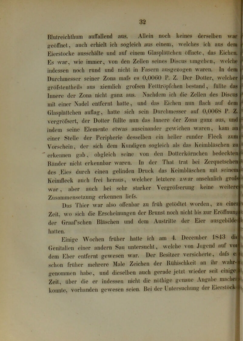 Blutreichthum auffallend aus. Allein noch keines derselben war geöffnet, auch erhielt ich sogleich aus einem, welches ich aus dem Eierstocke ausschälte und auf einem Glasplättchen öffnete, das Eichen. Es war, wie immer, von den Zellen seines Discus umgehen, welche indessen noch rund und nicht in Fasern ausgezogen waren. In dem Durchmesser seiner Zona mafs es 0,0060 P. Z. Der Dotier, welcher gröfstentheils aus ziemlich grofsen Fetttröpfchen bestand, füllte das Innere der Zona nicht ganz aus. Nachdem ich die Zellen des Discus mit einer Nadel entfernt hatte, und das Eichen nun flach auf dem Glasplättchen auflag, hatte sich sein Durchmesser auf 0,0068 P. Z. veroröfsert, der Doller füllte nun das Innere der Zona ganz aus, und 6  .i M indem seine Elemente etwas auseinander gewichen waren, kam an einer Stelle der Peripherie desselben ein heller runder Fleck zum Vorschein, der sich dem Kundigen sogleich als das Keimbläschen zu erkennen gab, obgleich seine von den Dotterkörnchen bedeckten • Ränder nicht erkennbar waren. In der Thal trat hei Zerquetschen 1 des Eies durch einen gelinden Druck das Keimbläschen mit seinem * Keimfleck auch frei heraus, welcher letztere zwar ansehnlich grofsr war, aber auch hei sehr starker Vergröfserung keine weitere Zusammensetzung erkennen liefs. Das 'fhier war also offenbar zu früh getödtet worden, zu einer:' Zeit, wo sich die Erscheinungen der Brunst noch nicht bis zur Eröffnung * der Graafsehen Bläschen und dem Austritte der Eier ausgebilde v hatten. Einige Wochen früher hatte ich am 4. December 1843 dir Genitalien einer andern Sau untersucht, welche von Jugend auf vor dem Eher entfernt gewesen war. Der Besitzer versicherte, dais ei i schon früher mehrere Male Zeichen der Rühischkeit an ihr wahr* genommen habe, und dieselben auch gerade jetzt wieder seit einiget Zeit, über die er indessen nicht die nöthige genaue Angabe machet konnte, vorhanden gewesen seien. Bei der Untersuchung der Eierstöckj