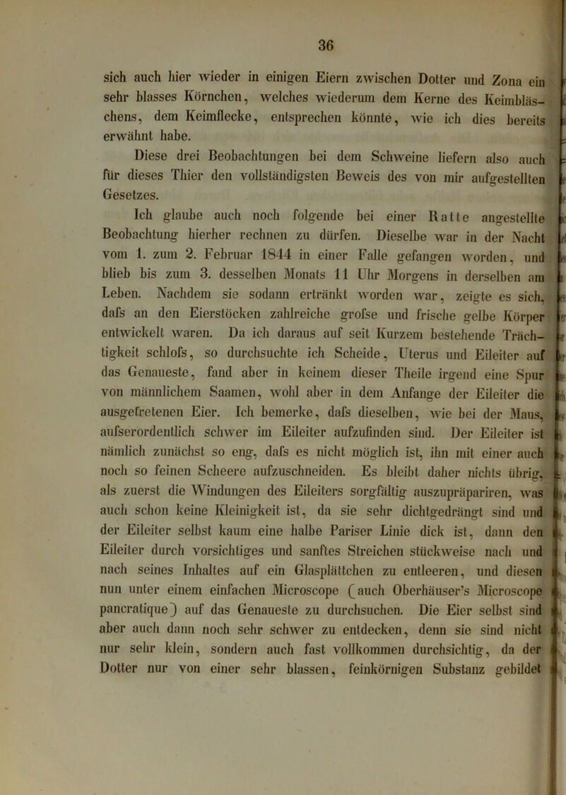 sich auch hier wieder in einigen Eiern zwischen Dotter und Zona ein sehr blasses Körnchen, welches wiederum dem Kerne des Keimbläs- chens, dem Keimflecke, entsprechen könnte, wie ich dies bereits erwähnt habe. Diese drei Beobachtungen bei dem Schweine liefern also auch für dieses Thier den vollständigsten Beweis des von mir aufgestellten Gesetzes. Ich glaube auch noch folgende bei einer Ratte angestellle Beobachtung hierher rechnen zu dürfen. Dieselbe war in der Nacht vom 1. zum 2. Februar 1844 in einer Falle gefangen worden, und blieb bis zum 3. desselben Monats 11 Uhr Morgens in derselben am Leben. Nachdem sie sodann ertränkt worden war, zeigte es sich, dafs an den Eierstöcken zahlreiche grofse und frische gelbe Körper entwickelt waren. Da ich daraus auf seit Kurzem bestehende Träch- tigkeit schlofs, so durchsuchte ich Scheide, Uterus und Eileiter auf das Genaueste, fand aber in keinem dieser Theile irgend eine Spur von männlichem Saamen, wolil aber in dem Anfänge der Eileiter die ausgetretenen Eier. Ich bemerke, dafs dieselben, wie bei der Maus, aufserordentlich schwer im Eileiter aufzufinden sind. Der Eileiter ist nämlich zunächst so eng, dafs es nicht möglich ist, ihn mit einer auch noch so feinen Scheere aufzuschneiden. Es bleibt daher nichts übrig, als zuerst die Windungen des Eileiters sorgfältig auszupräpariren, was auch schon keine Kleinigkeit ist, da sie sehr dichtgedrängt sind und der Eileiter selbst kaum eine halbe Pariser Linie dick ist, dann den Eileiter durch vorsichtiges und sanftes Streichen stückweise nach und nach seines Inhaltes auf ein Glasplättchen zu entleeren, und diesen nun unter einem einfachen Microscope (Aauch Oberhäuser’s Microscope pancratique} auf das Genaueste zu durchsuchen. Die Eier selbst sind ¥ «! * '■ aber auch dann noch sehr schwer zu entdecken, denn sie sind nicht nur sehr klein, sondern auch fast vollkommen durchsichtig, da der Dotter nur von einer sehr blassen, feinkörnigen Substanz gebildet