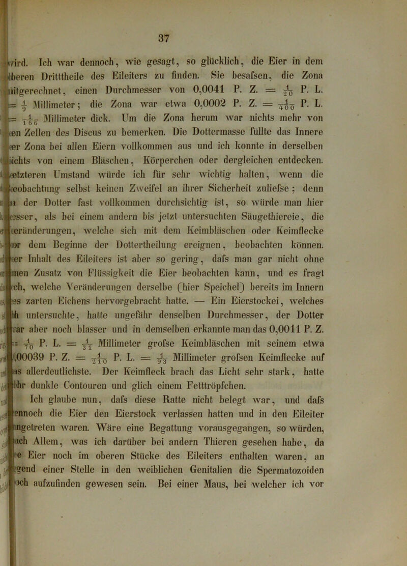 ird. Ich war dennoch, wie gesagt, so glücklich, die Eier in dem eren Dritttheile des Eileiters zu finden. Sie hesafsen, die Zona »(gerechnet, einen Durchmesser von 0,0041 P. Z. = ^ P. L. •i Millimeter; die Zona war etwa 0,0002 P. Z. = P. L. t-W Millimeter dick. Um die Zona herum war nichts mehr von n Zellen des Diseus zu bemerken. Die Doltermasse füllte das Innere •er Zona bei allen Eiern vollkommen aus und ich konnte in derselben iiickls von einem Bläschen, Körperchen oder dergleichen entdecken, letzteren Umstand würde ich für sehr wichtig halten, wenn die oeobachtung selbst keinen Zweifel an ihrer Sicherheit zuliefse ; denn m der Dotter fast vollkommen durchsichtig ist, so würde man hier esser, als bei einem andern bis jetzt untersuchten Säugethiereie, die teründerungen, welche sich mit dem Keimbläschen oder Keimflecke oor dem Beginne der Dollertheilung ereignen, beobachten können, rer Inhalt des Eileiters ist aber so gering, dafs man gar nicht ohne men Zusatz von Flüssigkeit die Eier beobachten kann, und es fragt rch, welche Veränderungen derselbe (hier Speichel) bereits im Innern ‘■iS zarten Eichens hervorgebracht hatte. — Ein Eierstockei, welches untersuchte, hatte ungefähr denselben Durchmesser, der Dotter rar aber noch blasser und in demselben erkannte man das 0,0011 P. Z. = P- L. = Millimeter grofse Keimbläschen mit seinem etwa •,00039 P. Z. = 2 iö P- P- = öV Millimeter grofsen Keimflecke auf s allerdeutlichste. Der Keimfleck brach das Licht sehr stark, hatte dir dunkle Contouren und glich einem Fetttröpfchen. Ich glaube nun, dafs diese Ratte nicht belegt war, und dafs ennoch die Eier den Eierstock verlassen hatten und in den Eileiter etreten waren. Wäre eine Begattung vorausgegangen, so würden, »ch Allem, was ich darüber bei andern Thieren gesehen habe, da r e Eier noch im oberen Stücke des Eileiters enthalten waren, an end einer Stelle in den weiblichen Genitalien die Spermatozoiden h aufzufinden gewesen sein. Bei einer Maus, bei welcher ich vor