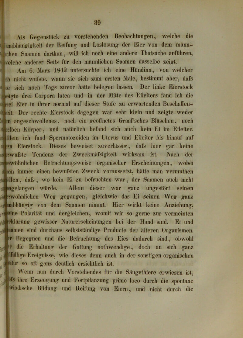 Als Gegenstück zu vorstehenden Beobachtungen, welche die inabhängigkeit der Reifung und Loslösung der Eier von dem männ- ken Saamen darthun, will ich noch eine andere Thatsache anführen, reiche anderer Seits für den männlichen Saamen dasselbe zeigt. Am 6. März 1842 untersuchte ich eine Hiindinn, von welcher h nicht wufste, wann sie sich zum ersten Male, bestimmt aber, dafs ee sich noch Tags zuvor halte belegen lassen. Der linke Eierstock iigte drei Corpora lutea und in der Mitte des Eileiters fand ich die ei Eier in ihrer normal auf dieser Stufe zu erwartenden Beschaffen- ?it. Der rechte Eierstock dagegen war sehr klein und zeigte weder angeschwollenes, noch ein geöffnetes Graafsches Bläschen, noch Jben Körper, und natürlich befand sich auch kein Ei im Eileiter. ein ich fand Spermatozoiden im Uterus und Eileiter bis hinauf auf m Eierstock. Dieses beweiset zuverlässig, dafs hier gar keine rwufsle Tendenz der Zvveckmäfsigkeit wirksam ist. Nach der ^wohnlichen Betrachtungsweise organischer Erscheinungen, wobei n immer einen bewufsten Zweck voraussetzt, hätte man vermuthen illen, dafs , wo kein Ei zu befruchten war, der Saamen auch nicht gelangen würde. Allein dieser war ganz ungestört seinen Twöhnlichen Weg gegangen, gleichwie das Ei seinen Weg ganz hängig von dem Saamen nimmt. Hier wirkt keine Anziehung, ine Polarität und dergleichen, womit wir so gerne zur vermeinten klärung gewisser Naturerscheinungen bei der Hand sind. Ei und «amen sind durchaus selbstständige Producte der älteren Organismen, r Begegnen und die Befruchtung des Eies dadurch sind, obwohl r die Erhaltung der Gattung nothwendige, doch an sich ganz fällige Ereignisse, wie dieses denn auch in der sonstigen organischen üur so oft ganz deutlich ersichtlich ist. Wenn nun durch Vorstehendes für die Säugethiere erwiesen ist, fs ihre Erzeugung und Fortpflanzung primo loco durch die spontane Modische Bildung und Reifung von Eiern, und nicht durch die