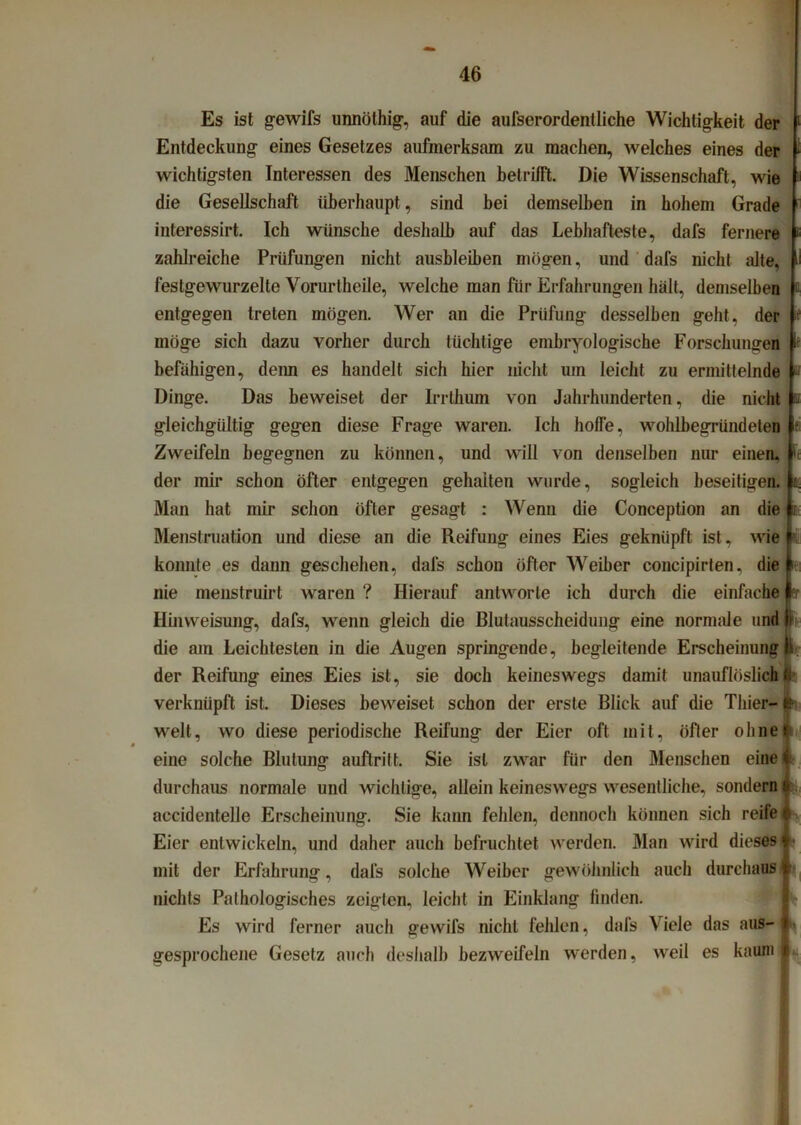 Es ist gewifs unnöthig, auf die aufserordentliche Wichtigkeit der Entdeckung eines Gesetzes aufmerksam zu machen, welches eines der wichtigsten Interessen des Menschen betrifft. Die Wissenschaft, wie die Gesellschaft überhaupt, sind bei demselben in hohem Grade interessirt. Ich wünsche deshalb auf das Lebhafteste, dafs fernere zahlreiche Prüfungen nicht ausbleiben mögen, und dafs nicht alte, festgewurzelte Vorurtheile, welche man für Erfahrungen hält, demselben entgegen treten mögen. Wer an die Prüfung desselben geht, der möge sich dazu vorher durch tüchtige emhryologische Forschungen befähigen, denn es handelt sich hier nicht um leicht zu ermittelnde Dinge. Das beweiset der Irrthum von Jahrhunderten, die nicht gleichgültig gegen diese Frage waren. Ich hoffe, wohlbegründeten Zweifeln begegnen zu können, und will von denselben nur einen, der mir schon öfter entgegen gehalten wurde, sogleich beseitigen. Man hat mir schon öfter gesagt : Wenn die Conception an die Menstruation und diese an die Reifung eines Eies geknüpft ist, wie konnte es dann geschehen, dafs schon öfter Weiber concipirten, die nie menstruirt waren ? Hierauf antworte ich durch die einfache Hinweisung, dafs, wenn gleich die Blutausscheidung eine normale und die am Leichtesten in die Augen springende, begleitende Erscheinung der Reifung eines Eies ist, sie doch keineswegs damit unauflöslich verknüpft ist. Dieses beweiset schon der erste Blick auf die Thier- welt, wo diese periodische Reifung der Eier oft mit, öfter oliner eine solche Blutung auftrift. Sie ist zwar für den Menschen eine durchaus normale und wichtige, allein keineswegs wesentliche, sondern aecidentelle Erscheinung. Sie kann fehlen, dennoch können sich reife Eier entwickeln, und daher auch befruchtet werden. Man wird dieses mit der Erfahrung, dafs solche Weiber gewöhnlich auch durchaus nichts Pathologisches zeigten, leicht in Einklang finden. Es wird ferner auch gewifs nicht fehlen, dafs Viele das aus- gesprochene Gesetz auch deshalb bezweifeln werden, weil es kaum -