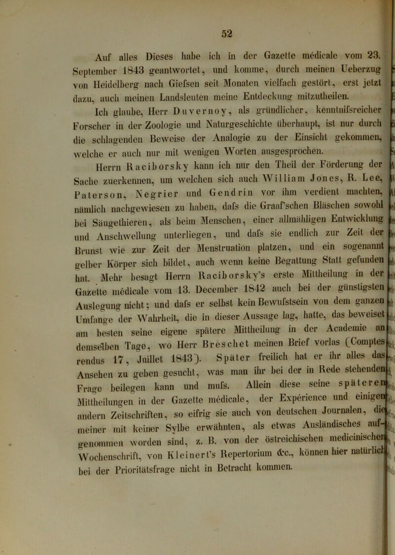 ii ?! 1 ei f. Auf alles Dieses habe ich in der Gazelle medicale vom 23. September 1843 geantwortet, und komme, durch meinen Ueberzug von Heidelberg nach Giefsen seit Monaten vielfach gestört, erst jetzt dazu, auch meinen Landsleuten meine Entdeckung mitzutlieilen. Ich glaube, Herr Duvernoy, als gründlicher, kenntnifsreicher Forscher in der Zoologie und Naturgeschichte überhaupt, ist nur durch die schlagenden Beweise der Analogie zu der Einsicht gekommen, welche er auch nur mit wenigen Worten ausgesprochen. Herrn Raciborsky kann ich nur den Tlieil der Förderung der Sache zuerkennen, um welchen sich auch William Jones, R. Lee, Patersom Negrier und Gendrin vor ihm verdient machten, nämlich nachgewiesen zu haben, dafs die Graafsehen Bläschen sowohl bei Säugethieren, als beim Menschen, einer allmähligen Entwicklung und Anschwellung unterliegen, und dafs sie endlich zur Zeit der Brunst wie zur Zeit der Menstruation platzen, und ein sogenannt gelber Körper sich bildet, auch wenn keine Begattung Statt gefunden hat. Mehr besagt Herrn Raciborsky’s erste Miltheilung in der Gazette medicale vom 13. December 1842 auch bei der günstigsten L Auslegung nicht; und dafs er selbst kein Bewulslsein von dem ganzen Umfange der Wahrheit, die in dieser Aussage lag, halte, das beweiset , am besten seine eigene spätere Mittheilung in der Academie an demselben Tage, wo Herr Breschet meinen Brief vorlas (Comptes ^ rendus 17, Juillet 1843}. Später freilich hat er ihr alles das ^ Ansehen zu geben gesucht, was man ihr bei der in Rede stehenden ^ Frage beilegen kann und mufs. Allein diese seine späteren^ Mittheilungen in der Gazette medicale, der Experience und einigen^ andern Zeitschriften, so eifrig sie auch von deutschen Journalen, die ^ meiner mit keiner Sylbe erwähnten, als etwas Ausländisches auf-^ o-enommen worden sind, z. B. von der öslreichischen medicinischei ^ Wochenschrift, von Kleineres Repertorium <frc., können hier natürlicl| bei der Prioritätsfrage nicht in Betracht kommen. eil