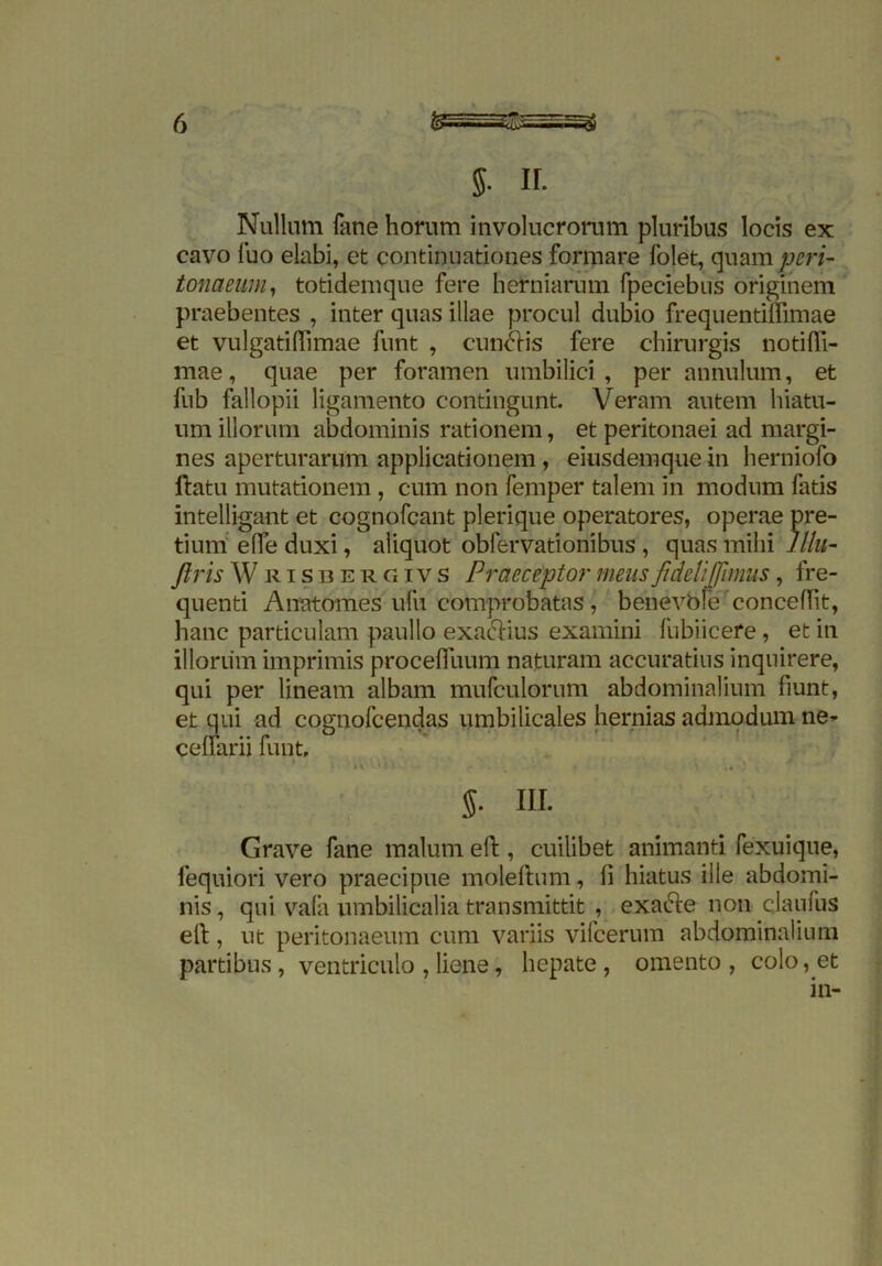 5- IF. Nullum fane horum involucrorum pluribus locis ex cavo fuo elabi, et continuationes formare folet, quam peri- tonaeum, totidemque fere herniarum fpeciebus originem praebentes , inter quas illae procul dubio frequentiflimae et vulgatidimae funt , cun&is fere chirurgis notidi- mae, quae per foramen umbilici, per annulum, et fub fallopii ligamento contingunt. Veram autem hiatu- um illorum abdominis rationem, et peritonaei ad margi- nes aperturarum applicationem , eiusdemque in herniofo datu mutationem, cum non femper talem in modum fatis intelligant et cognofcant plerique operatores, operae pre- tium ede duxi, aliquot obfervationibus , quas mihi lllu- ftris Wrisbergivs Praeceptor mens fideli [fimus, fre- quenti Anatorh.es ufu comprobatas, benevbie'concedit, hanc particulam paullo exactius examini fubiicefe, et in illorum imprimis proceduum naturam accuratius inquirere, qui per lineam albam mufculorum abdominalium fiunt, et qui ad cognofcendas umbilicales hernias admodum ne- cellarii funt, ’ '»\'Vhn \ 4*0 5. in. Grave fane malum ed , cuilibet animanti fexuique, fequiori vero praecipue moleftum, d hiatus ille abdomi- nis , qui vala umbilicalia transmittit , exa&e non claufus ell, ut peritonaeum cum variis vilcerum abdominalium partibus , ventriculo , liene, hepate , omento , colo, et in-