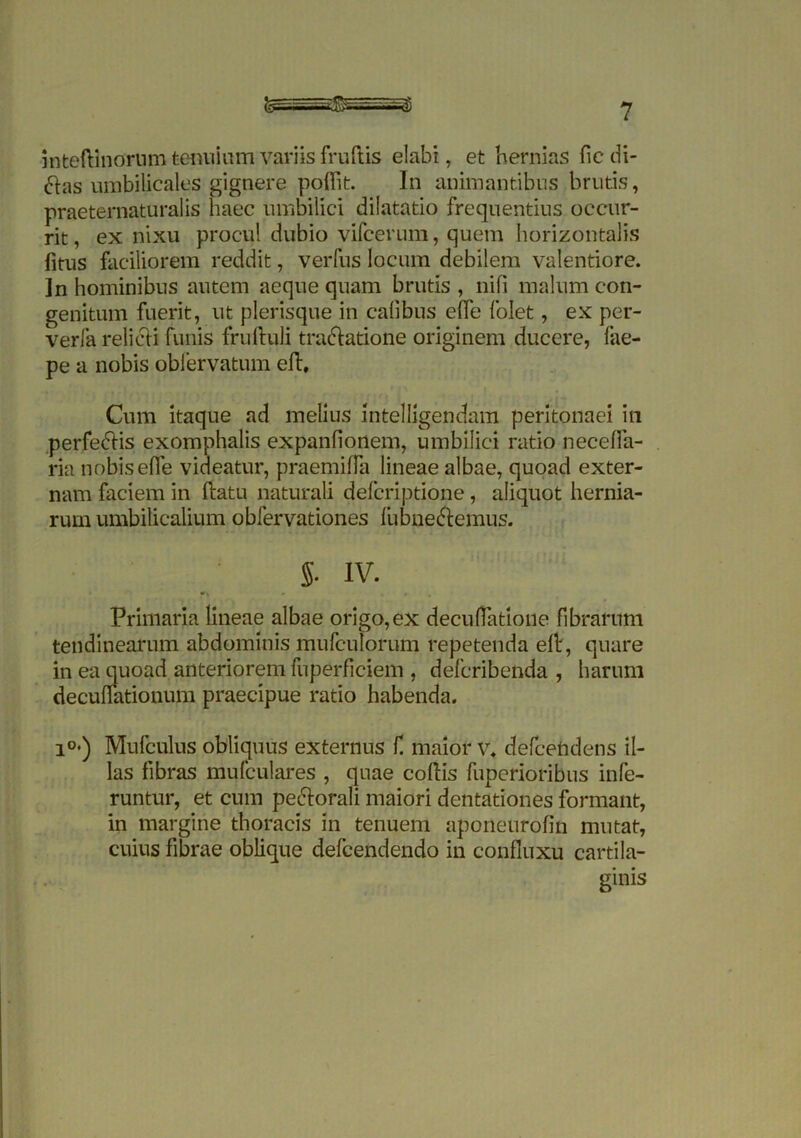 rv-^di mteftinorum tenuium variis fruftis elabi, et hernias fic di- ftas umbilicales gignere poftit. In animantibus brutis, praeternaturalis haec umbilici dilatatio frequentius occur- rit, ex nixu procul dubio vifcerum, quem horizontalis fitus faciliorem reddit, verfus locum debilem valentiore. ]n hominibus autem aeque quam brutis , nifi malum con- genitum fuerit, ut plerisque in calibus effe folet, ex per- verfa relicti funis fruftuli tractatione originem ducere, fae- pe a nobis obfervatum elt. Cum itaque ad melius intelligendam peritonaei in perfectis exomphalis expanfionem, umbilici ratio neceffa- ria nobis effe videatur, praemiffa lineae albae, quoad exter- nam faciem in ftatu naturali delcriptione, aliquot hernia- rum umbilicalium obfervationes fubnectemus. §• IV. Primaria lineae albae origo,ex decullatione fibrarum tendinearum abdominis mufculorum repetenda elb, quare in ea quoad anteriorem fuperficiem , deferibenda , harum decuflationum praecipue ratio habenda. i°») Mufculus obliquus externus f maior v* defcehdens il- las fibras mufculares , quae coitis fuperioribus infe- runtur, et cum pectorali maiori dentationes formant, in margine thoracis in tenuem aponeurofin mutat, cuius fibrae oblique defeendendo in confluxu cartila- ginis