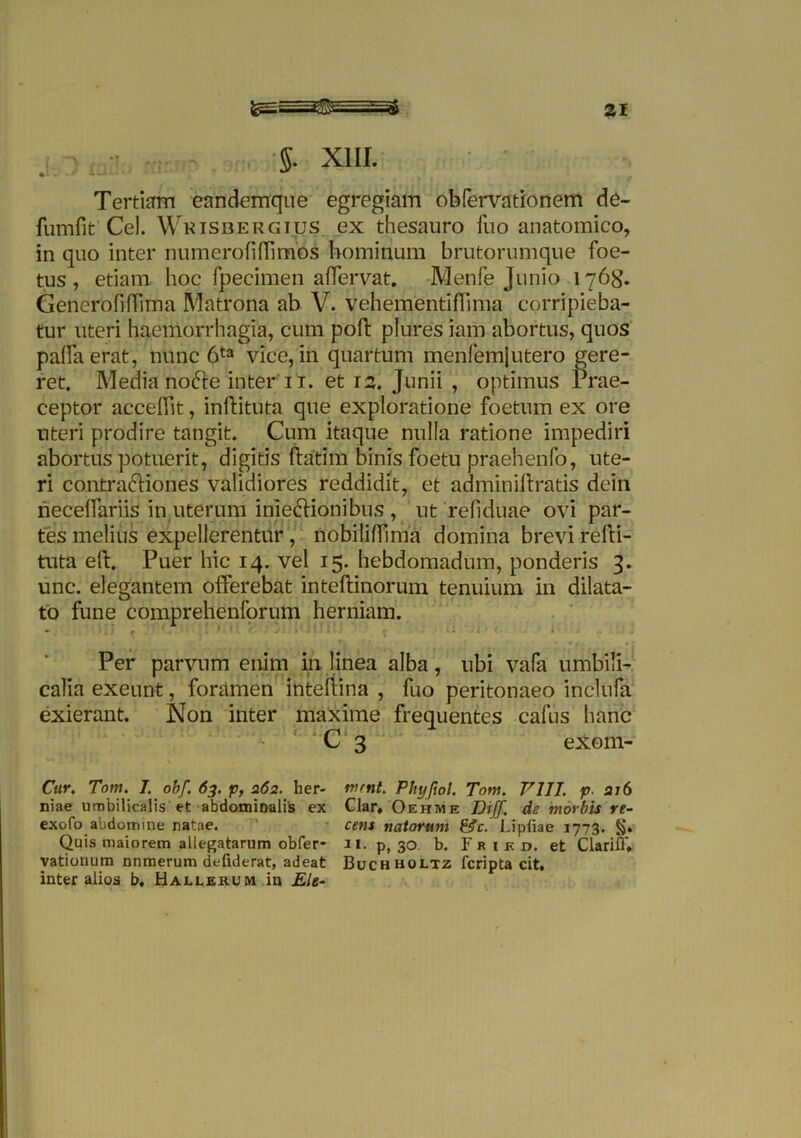 5. XIII. * Tertia eandemque egregiam obfervationem de- fumfit Cei. Wkisbergius ex thesauro fuo anatomico, in quo inter numerali (fi mos hominum brutorumque foe- tus , etiam hoc fpecimen affervat. Menfe Junio 1768. GenerofifTima Matrona ab V. vehementifTima corripieba- tur uteri haemorrhagia, cum poft plures iam abortus, quos palla erat, nunc 6ta vice, in quartum menfemjutero gere- ret. Media nofte inter 11. et 12. Junii , optimus Prae- ceptor acceffit, inftituta que exploratione foetum ex ore uteri prodire tangit. Cum itaque nulla ratione impediri abortus potuerit, digitis ftatim binis foetu praehenfo, ute- ri contraftiones validiores reddidit, et adminiftratis dein necelfariis in uterum inie&ionibus , ut re fi duae ovi par- tes melius expellerentur, nobiliffima domina brevi refti- tuta eft. Puer hic 14. vel 15. hebdomadum, ponderis 3. unc. elegantem offerebat inteftinorum tenuium in dilata- to fune comprehenforum herniam. Per parvum enim in linea alba, ubi vafa umbili- calia exeunt, foramen inteftina , fuo peritonaeo inclufa exierant. Non inter maxime frequentes cafus hanc C 3 exom- Cur. Tom. I. obf. 63. p, 262. her- niae umbilicalis et abdominalis ex exofo abdomine natae. Quis maiorem allegatarum obfer- vationum nnmerum defiderat, adeat inter alios b, Hallerum in Ele- ruerit. Phyftol. Tom. V1JJ. p- ai6 Clar, Oehme Diff. de morbis re- cens natorum &c. Lipiiae 1773. 11. p, 30 b. F r i k d. et Clarifl'» Buchholtz fcripta cit.