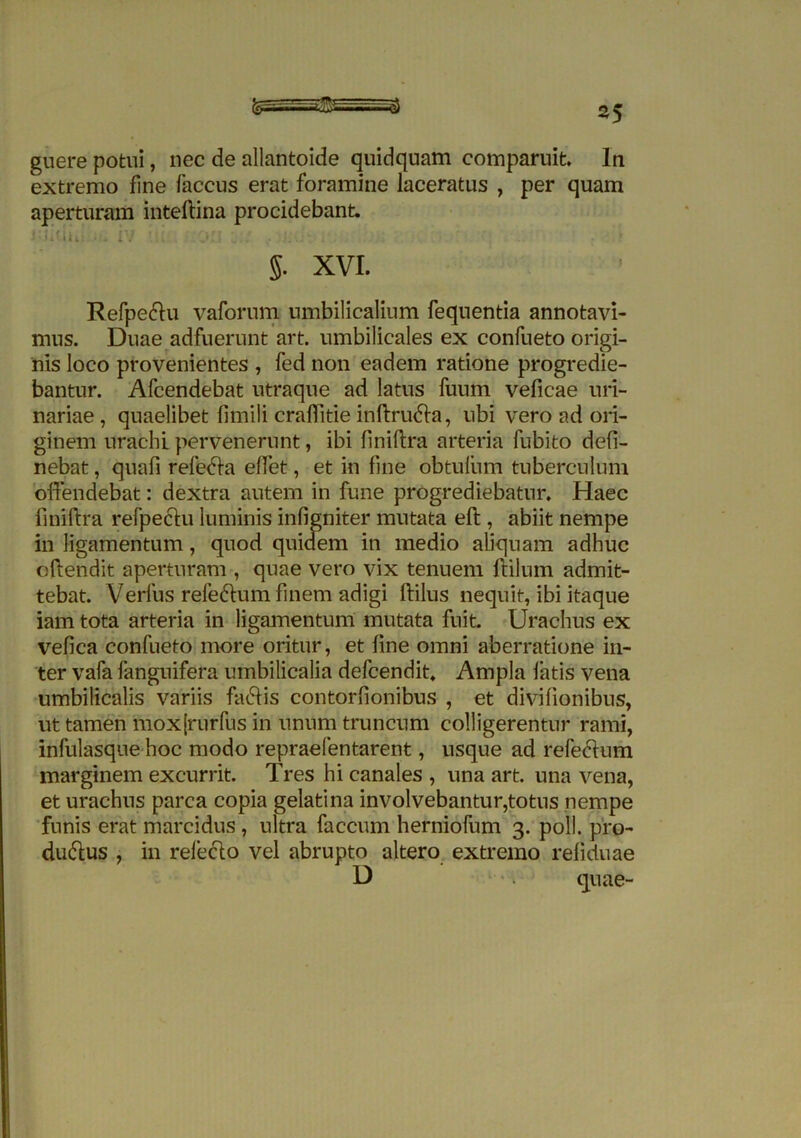 extremo fine faccus erat foramine laceratus , per quam aperturam inteftina procidebant lUidui iv ili iOH L:.r • i * g. XVI. Refpedftu vaforum umbilicalium fequentia annotavi- mus. Duae adfuerunt art. umbilicales ex confueto origi- nis loco provenientes , fed non eadem ratione progredie- bantur. Afcendebat utraque ad latus fuum veficae uri- nariae , quaelibet fimili craffitie inftru&a, ubi vero ad ori- ginem urachl pervenerunt, ibi finiftra arteria fubito deli- nebat , quafi refecta effet, et in fine obtulum tuberculum offendebat: dextra autem in fune progrediebatur. Haec finiftra refpechi luminis inligniter mutata eft, abiit nempe in ligamentum, quod quidem in medio aliquam adhuc oftendit aperturam , quae vero vix tenuem ftilum admit- tebat. Verius refeCtum finem adigi ftilus nequit, ibi itaque iam tota arteria in ligamentum mutata fuit. Urachus ex vefica confueto more oritur, et fine omni aberratione in- ter vafa fanguifera umbilicalia defcendit. Ampla fatis vena umbilicalis variis faCtis contorlionibus , et divilionibus, ut tamen mox[rurfus in unum truncum colligerentur rami, infulasque hoc modo repraefentarent, usque ad refecftum marginem excurrit. Tres hi canales , una art. una vena, et urachus parca copia gelatina involvebantur,totus nempe funis erat marcidus , ultra faecum herniofum 3. poli, pro- ductus , in releCto vel abrupto altero extremo reliduae D quae-