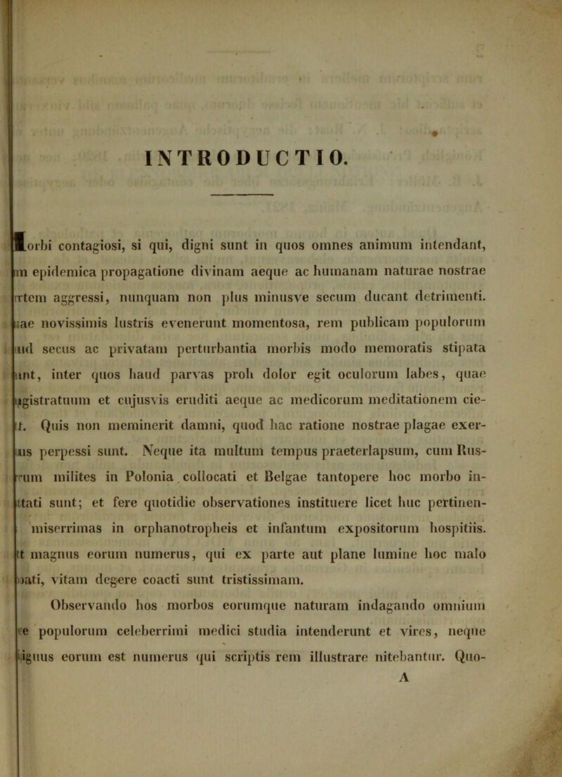 INTRODUCTIO. (orbi contagiosi, si qui, digni sunt in quos omnes animum intendant, im epidemica propagatione divinam aeque ac humanam naturae nostrae rrtcm aggressi, nunquam non plus minusve secum ducant detrimenti, laae novissimis lustris evenerunt momentosa, rem publicam populorum md secus ac privatam perturbantia morbis modo memoratis stipata unt, inter quos haud parvas proh dolor egit oculorum labes, quae iigistratuum et cujusvis eruditi aeque ac medicorum meditationem cie- 11. Quis non meminerit damni, quod hac ratione nostrae plagae exer- us perpessi sunt. Neque ita multum tempus praeterlapsum, cum Rus- rrum milites in Polonia collocati et Belgae tantopere hoc morbo in- ttati sunt; et fere quotidie observationes instituere licet huc pertinen- miserrimas in orphanotropheis et infantum expositorum hospitiis, tt magnus eorum numerus, qui ex parte aut plane lumine hoc malo oati, vitam degere coacti sunt tristissimam. Observando hos morbos corumque naturam indagando omnium ce populorum celeberrimi medici studia intenderunt et vires, neque iiguus eorum est numerus qui scriptis rem illustrare nitebantur. Quo- A