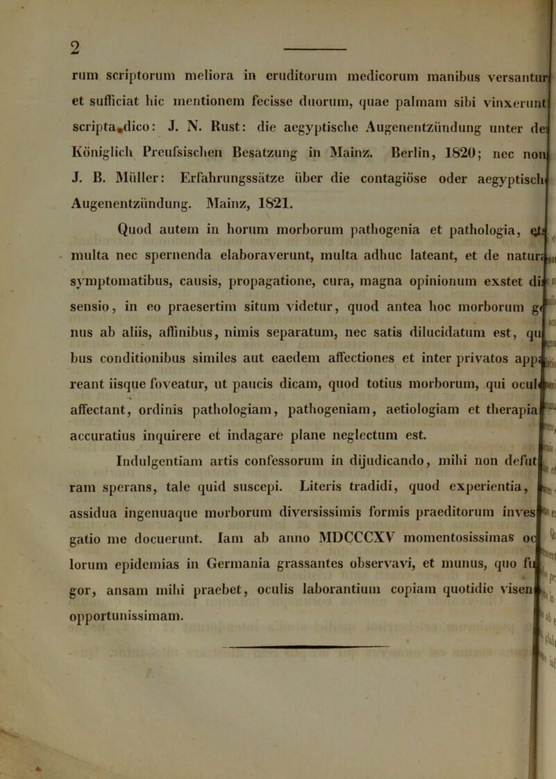 et sufficiat hic mentionem fecisse duorum, quae palmam sibi vinxerunt scripta,dico: J. N. Rust: die aegyptische Augenentziindung unter dei Koniglich Preufsisclien Besatzung in Mainz. Berlin, 1820; nec non J. B. Mulier: Erfahrungssatze iiber die contagiose oder aegyptisclv Augenentziindung. Mainz, 1821. \ Quod autem in horum morborum pathogenia et pathologia, qb multa nec spernenda elaboraverunt, multa adhuc lateant, et de natur; n symptomatibus, causis, propagatione, cura, magna opinionum exstet di; t1 sensio, in eo praesertim situm videtur, quod antea hoc morborum g< nus ab aliis, affinibus, nimis separatum, nec satis dilucidatum est, qu bus conditionibus similes aut eaedem affectiones et inter privatos app reant iisque foveatur, ut paucis dicam, quod totius morborum, qui ocul affectant, ordinis pathologiam, pathogeniam, aetiologiam et therapia accuratius inquirere et indagare plane neglectum est. Indulgentiam artis confessorum in dijudicando, mihi non defut ram sperans, tale quid suscepi. Literis tradidi, quod experientia, assidua ingenuaque morborum diversissimis formis praeditorum inves ®$e: gatio me docuerunt. lam ab anno MDCCCXV momentosissimas o lorum epidemias in Germania grassantes observavi, et munus, quo fu gor, ansam mihi praebet, oculis laborantium copiain quotidie visen opportunissimam. ia KM latio m ffli/ii rem, Klli