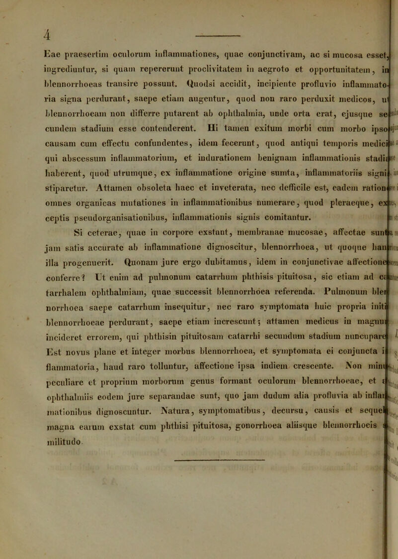 Eae praesertim oculorum inflammationes, quae conjunctivam, ac si mucosa esset, ingrediuntur, si quam repererunt proclivitatem in uegroto et opportunitatem, in hlennorrhoeas transire possunt. Quodsi accidit, incipiente profluvio inflammato- ria signa perdurant, saepe etiam augentur, quod non raro perduxit medicos, u Idcnnorrlioeam non differre putarent ab Ophthalmia, unde orta erat, ejusque se i eundem stadium esse contenderent. Ili tamen exitum morbi cum morbo ipsojnj111 causam cum effectu confundentes, idem fecerunt, quod antiqui temporis medici«f qui abscessum inflammatorium, et iudurationem benignam inflammationis stadii iff haberent, quod utrumque, ex inflammatione origine sumta, inflammatoriis signi .ii stiparetur. Attamen obsoleta haec et inveterata, nec defficile est, eadem ration «ve omnes organicas mutationes in inflammationibus munerare, quod pleraeque, ceptis pseudorganisationibus, inflammationis signis comitantur. Si ceterae, quae in corpore exstant, membranae mucosae, affectae sun jam satis accurate ab inflammatione dignoscitur, blennorrhoea, ut quoque han r « illa progenuerit. Quonam jure ergo dubitamus, idem in conjunctivae affectione» conferre? Ut enim ad pulmonum catarrhum phthisis pituitosa, sic etiam ad ci m tarrhalem ophtbalmiam, quae successit blennorrhoea referenda. Pulmonum hier norrhoea saepe catarrhum insequitur, nec raro symptomata huic propria initi blennorrhoeae perdurant, saepe etiam increscunt-, attamen medicus in rnagnui incideret errorem, qui phthisin pituitosam catarrhi secundum stadium nuncupare Est novus plane et integer morbus blennorrhoea, et symptomata ci conjuncta i • ^ flammatoria, haud raro tolluntur, affectione ipsa indiem crescente. Non min peculiare et proprium morborum genus formant oculorum blennorrhoeae, et ophthalmiis eodem jure separandae sunt, quo jam dudum alia profluvia ab in motionibus dignoscuntur. Natura, symptomatibus, decursu, causis et seque magna earum exstat cum phthisi pituitosa, gonorrhoea aliisque blennorrhoeis militudo