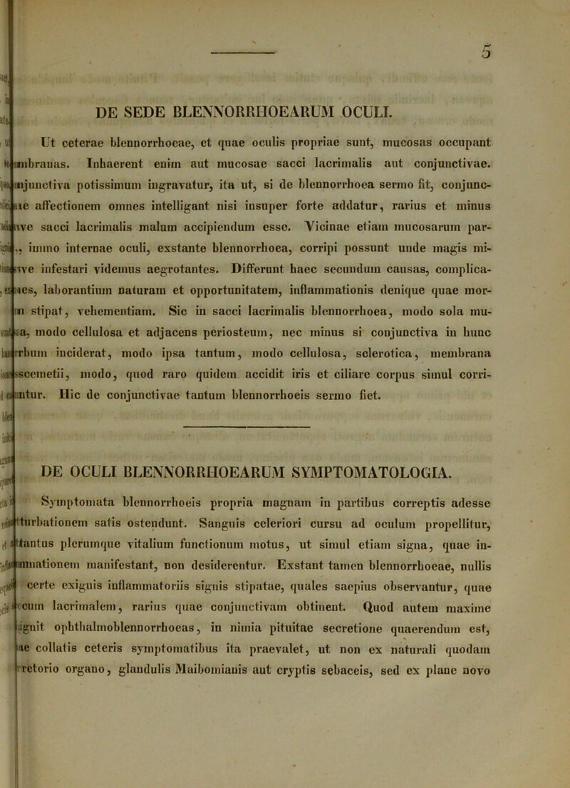 ilto DE SEDE BLENN 0 RR110 E ARUM OCULI. 5 Ut ceterae blennorrhocae, et quae oculis propriae sunt, mucosas occupant se mnbrauas. Inhaerent enim aut mucosae sacci lacrimalis aut conjunctivae. >o mjunctiva potissimum ingravatur, ita ut, si de blennorrboea sermo fit, conjunc- ti «ie affectionem omnes intclligant nisi insuper forte addatur, ravius et minus adii uve sacci lacrimalis malum accipiendum esse. Yicinae etiam mucosarum par- ui immo internae oculi, exstante blennorrboea, corripi possunt unde magis ini- to r.ve infestari videmus aegrotantes. Differunt haec secundum causas, complica- ei ;jcs, laborantium naturam et opportunitatem, inflammationis denique quae mor- »1 stipat, vehementiam. Sic in sacci lacrimalis blennorrlioea, modo sola inu- stat ;a, modo cellulosa et adjacens periosteum, nec minus si conjunctiva in hunc u rrbuin inciderat, modo ipsa tantum, modo cellulosa, sclerotica, membrana ione ssceinetii, modo, quod raro quidem accidit iris et ciliare corpus simul corri- dwuitur. Hic de conjunctivae tantum blennorrhoeis sermo liet, liltf iiiiti jii DE OCULI BLENNORRIIOEARUM SYMPTOMATOLOGIA. Symptomata blennorrhoeis propria magnam in partibus correptis adesse niiiii tturbationem satis ostendunt. Sanguis celeriori cursu ad oculum propellitur, (tantus plerumque vitalium functionum motus, ut simul etiam signa, quae in- jjjjii minationem manifestant, non desiderentur. Exstant tamen blennorrhoeae, nullis certe exiguis inflammatoriis signis stipatae, quales saepius observantur, quae ii* cum lacrimalem, rarius quae conjunctivam obtinent. Quod autem maxime ■ignit opbthalmoblennorrhoeas, in nimia pituitae secretione quaerendum est, le collatis ceteris symptomatibus ita praevalet, ut non ex naturali quodam rctorio organo, glandulis Maibomiauis aut cryptis sebaceis, sed ex plane novo