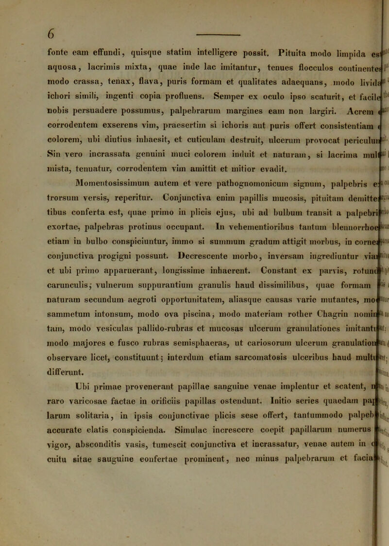 fonte eam effumli, quisque statim intelligere possit. Pituita modo limpida es D2‘ aquosa, lacrimis mixta, quae inde lac imitantur, tenues flocculos continenta i modo crassa, tenax, flava, puris formam et qualitates adaequans, modo livida®1 ichori simili, ingenti copia profluens. Seinpcr ex oculo ipso scaturit, et facile ^ nobis persuadere possumus, palpebrarum margines eam non largiri. Acrem «i'- corrodentem exserens vim, praesertim si ichoris aut puris offert consistentiam i colorem, ubi diutius inhaesit, et cuticulam destruit, ulcerum provocat periculun t: Sin vero incrassata genuini muci colorem induit et naturam, si lacrima mulf^l » mista, tenuatur, corrodentem vim amittit et mitior evadit. Momentosissimum autem et vere pathognomonicum signum, palpebris e:11X11 trorsum versis, reperitur. Conjunctiva enim papillis mucosis, pituitam demitte ¥11 tibus conferta est, quae primo in plicis ejus, ubi ad bulbum transit a palpebri ^ exortae, palpebras protinus occupant. In vehementioribus tantum blennorrhoe ^ etiam in bulbo conspiciuntur, imino si summum gradum attigit morbus, in cornei YiK; conjunctiva progigni possunt. Decrescente morbo, inversam ingrediuntur viai et ubi primo apparuerant, longissime inhaerent. Constant ex parvis, rofunc ^Y carunculis,' vulnerum suppurantium granulis haud dissimilibus, quae formam ^ i naturam secundum aegroti opportunitatem, aliasque causas varie mutantes, mo w sammctuin intonsum, modo ova piscina, modo materiam rother Chagriu nomin ^ cc tam, modo vesiculas pallido-rubras et mucosas ulcerum granulatioues imitanti HI; modo majores e fusco rubras semisphaeras, ut cariosorum ulcerum granulation UHd observare licet, constituunt; interdum etiam sarcomatosis ulceribus haud multi fcit; differunt. feiuia Ubi primae provenerant papillae sanguine venae implentur et scatent, n tjij, raro varicosae factae in orificiis papillas ostendunt. Initio series quaedam paj larum solitaria, in ipsis conjunctivae plicis sese offert, tantummodo palpeb accurate elatis conspicienda. Simulae increscere coepit papillarum numerus vigor, absconditis vasis, tumescit conjunctiva et incrassatur, venae autem in i $ cuitu sitae sauguine eonfertae prominent, nec minus palpebrarum et facia %