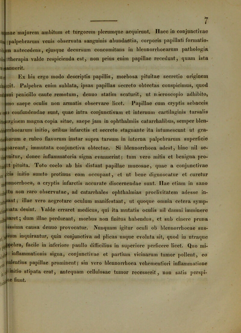 est imae majorem ambitum et turgorem plerumque acquirunt Ilaec in conjunctivae utes |palpebrarum venis observata sanguinis abundantia, corporis papillati formatio- lidum antecedens, ejusque decursum concomitans in blennorrboearum patliologia die ttberapia valde respicienda est, non prius enim papillae recedunt, quam ista ne mnuerit. oif Ex bis ergo modo descriptis papillis, morbosa pituitae secretio originem alit coit. Palpebra enim sublata, ipsas papillas secreto obtectas conspicimus, quod suit nui penicillo caute remotum, denuo statim scaturit, ut m iero scopio adbibito, reno saepe oculis non armatis observare licet. Papillae cum cryptis sebaceis 3 (i n confundendae sunt, quae intra conjunctivam et internum cartilaginis tarsalis ittei ii.rgincm magna copia sitae, saepe jam in opbthalmiis catarrhalibus, semper blen- ni rrrboearutn initio, oribus infarctis et secreto stagnante ita intumescunt ut gra- rj,K «.orum e rubro flavorum instar supra tarsum in interna palpebrarum superficie ^Jiareant, immutata conjunctiva obtectae. Si blennorrboea adest, bine nil se- na, rnitur, donec inflammatoria signa evanuerint; tum vero mitis et benigna pro- .„iid t.t pituita. Toto coelo ab his distant papillae mucosae, quae a conjunctivae ,, cis initio sumto protinus eam occupant, et ut bene dignoscatur et curetur n)C( mnorrhoea, a cryptis infarctis accurate discernendae sunt. Ilae etiam in sano 'u ttu non raro observatae, ad catarrbales opbtbalmias proclivitatem adesse in- n|,, lant; illae vero aegrotare oculum manifestant, ut quoque omnia cetera symp- :(]] nata desint. Valde erraret medicus, qui ita mutatis oculis nil damni imminere :!tnnaret; dum illae perdurant, morbus non finitus habendus, et sub cinere pruna issima causa denuo provocatur. Nunquam igitur oculi ob blennorrhoeac sus- r Ium inquirantur, quin conjunctiva ad plicas usque evoluta sit, quod iu utraque ,o|febra> facile in inferiore paullo difficilius in superiore perficere licet. Quo mi- i inflammationis signa, conjunctivae et partium vicinarum tumor pollent, eo ulentius papillae prominent; sin vero blennorrboea vehementiori inflammatione I initio stipata erat, antequam cellulosae tumor recesserit, non satis perspi- ue fiunt. ilntfo