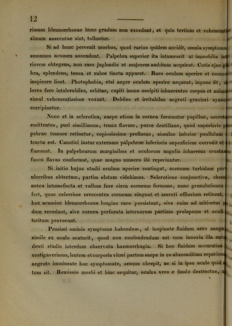 in» K m rimuui blcnnorrhoeae hunc gradum non excedunt, et quin tertium et vehement simum assecutae sint, tolluntur. Si ad hunc pervenit morbus, quod rarius quidem accidit, omnia symptoma summum acumen ascendunt. Palpebra superior ita intumescit ut immobilis ini it riorem obtegens, non raro juglandis et majorem ambitum acquirat. Cutis ejus g il);; bra, splendens, tensa et rubre tincta apparet. Raro oculum aperire et cornei» inspicere licet. Photophobia, etsi aeger oculum aperire nequeat, ingens fit, t su’ lores fere intolerabiles, orbitae, capiti iinmo occipiti inhaerentes corpus et animi simul vehementissime vexant. Debiles et irritabiles aegroti graviori synoc im’ corripiuntur. Nunc et in selerotica, saepe etiam in cornea formantur papillae, secreti > • emittentes, puri simillimum, tenax flavum, parce destillans, quod superioris p b: pehrae tumore retinetur, copiosissime profluens, simulae inferior paullulum tracta est. Caustici instar externam palpebrae inferioris superficiem corrodit et flammat. In palpebrarum marginibus et oculorum angulis inhaerens crustas eae fusco flavas conformat, quae magno numero ibi reperiuntur. Si.initio hujus stadii oculum aperire contingat, corneam turbidam par ulceribus obtectam, partim elatam videbimus. Seleroticae conjunctiva, ehem antea intumefacta et vallum fere circa corneam formans, nunc granulationes fert, quae celerrime crescentes corneam cingunt et secreti effluvium retinent, hoc acumine blennorrboeae longius raro persistuut, sive enim ad mitiorem g dum recedunt, sive cornea perforata internarum partium prolapsum et oculi tcritum provocant. Pessimi ominis symptoma habendum, si inopinate fluidum sero sangu simile ex oculo scaturit, quod non confundendum est cum innoxia illa aute denti stadio interdum observata haemorrhagia. Si hoc fluidum accuratius vestigaverimus, lentem et corporis vitrei partem saepe in eo absconditam reperiem aegroto imminente hoc symptomate, sensus obrepit, ac si in ipso oculo quid i tum sit. Remissio morbi et hinc sequitur, oculus vero e fundo destructus, x 1 a* ttioi S, rae